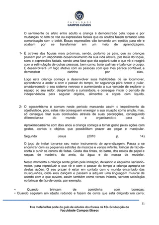 11
Este material faz parte do guia de estudos dos Cursos de Pós-Graduação da
Faculdade Campos Elíseos
O sentimento de afeto entre adulto e criança é demonstrado pelo toque e por
mudanças no tom de voz ou expressões faciais que os adultos fazem tentando uma
comunicação com o bebê. Essas expressões vão tomando um sentido para ele e
acabam por se transformar em um meio de aprendizagem.
1- É através das figuras mais próximas, sendo, portanto os pais, que as crianças
passam por um importante desenvolvimento da sua vida afetiva, por meio do toque,
sons e expressões faciais, sendo uma fase que ela copiará tudo o que vê e reagirá
com a estimulação de outras pessoas, bem como: bater palmas e balançar o corpo.
E desenvolverá um laço afetivo com as pessoas com que lhes parece confiável, e
demonstrar carinho por elas.
Logo esta criança começa a desenvolver suas habilidades de se locomover,
aprendendo a andar e com o passar do tempo, ter segurança para correr e pular,
amadurecendo o seu sistema nervoso e aumentando a sua vontade de explorar o
espaço ao seu redor, despertando a curiosidade, e consegue iniciar o período de
independência para segurar objetos, alimentos e copos com liquido.
2- O egocentrismo é comum neste período marcando assim o impedimento da
objetividade, pois, estas não conseguem enxergar a sua atuação como ampla, mas,
só consegue tirar suas conclusões através de suas percepções, conseguindo
diferenciar-se do mundo e organizando-o para si.
Aproximadamente com dois anos a criança começa a tomar gosto pelas ações com
gestos, contos e objetos que possibilitam prazer ao pegar e manipular.
Segundo Jesus (2010 p. 14)
O jogo de imitar torna-se seu maior instrumento de aprendizagem. Passa a se
encontrar com as pequenas estrofes de músicas e versos infantis, brincar de faz-de-
conta e ouvir os contos de fadas. Gosta das tintas, do barro, dos restos de papel e
raspas de madeira, da areia, da água e da massa de modelar.
Neste momento a criança sente gosto pela imitação, deixando o esquema sensório-
motor, para reproduzir o que vê e com o passar do tempo a criança apropria-se
destas ações. O seu prazer é estar em contato com o mundo encantado das
musiquinhas, onde eles dançam e passam a adquirir uma linguagem musical de
acordo com o que ouvem, assim também como versos infantis, sentem satisfação
no brincar de faz-de-conta, por exemplo:
• Quando brincam de comidinha com bonecas;
• Quando seguram um objeto redondo e fazem de conta que está dirigindo um carro;
 