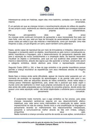 12
Este material faz parte do guia de estudos dos Cursos de Pós-Graduação da
Faculdade Campos Elíseos
Interessam-se ainda em histórias, sejam elas mine teatrinho, contadas com livros ou até
mesmo encenadas.
É um período em que as crianças iniciam o reconhecimento através do reflexo do espelho
do seu próprio corpo, explorando ao máximo possível cada detalhe que consegue observar
em suas próprias características.
Período pré-operatório (dois aos sete anos)
As crianças ainda continuam brincando de apresentar e essa necessidade fica cada vez
mais forte, uma vez que, está em fase de formação da personalidade, e é por meio das
cenas vistas por estes é que vão imitá-las e internalizá-las, como por exemplo: Uma mãe
limpando a casa, um pai dirigindo um carro, assim também como palavras e
frases, sendo capaz de reproduzir-las por meio de brincadeiras e imitações, observando a
linguagem e nomeando assim os objetos, reconhecendo-os pelo nome e conceituando-os,
dando importância a linguagem, pois o desenvolvimento do pensamento depende dela
para a aquisição de novos conhecimentos e a ampliação desta. Se fazendo necessário
visualizar os objetos e conhecê-los, para que em sua ausência elas possam falar do
mesmo e descrevê-los, através dos signos que irão aprender a nomear, construindo assim
a categoria simbólica, dando abertura para iniciar a representação conceitual.
Segundo Costa (2003 p. 24): a fase do jogo simbólico é de grande importância porque
permite a criança reconstruir as experiências com seus interesses através de imagens
elaboradas pelo eu.
Nesta fase a criança ainda sente dificuldade, apesar da mesma estar passando por um
momento de evolução na aquisição da aprendizagem, é de grande valia para o seu
desenvolvimento, este ser adquiridos através de meios simbólicos. Ainda nesta etapa a
criança possui interesses egocêntricos, pois, ainda não é possível que estas vejam o
mundo como ele realmente é e tirem suas próprias conclusões do que vê, é por isso que
elas ainda não estão preparadas para a formação de conceitos próprios, devido ainda não
possuir uma vasta aquisição verbal, não tendo objetividade o suficiente para a construção
do pensamento conceitual.
É exatamente neste momento, que o jogo simbólico se faz preciso, pois estas
crianças necessitam sentirem-se seguras em seu desenvolvimento afetivo-
intelectual, pois, este serve como intermediário na construção do saber, sendo
imprescindível na vida da criança. Dando inicio a uma amplificação da linguagem e
pensamento levando ao melhoramento dos relacionamentos interpessoais,
passando a comunicarem-se melhor através da fala com irmãos, colegas,
amiguinhos e seus pais.
Neste momento a criança conversa sozinha de acordo as suas ações, construindo e
 