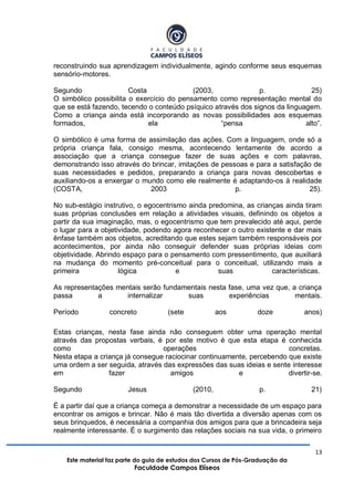 13
Este material faz parte do guia de estudos dos Cursos de Pós-Graduação da
Faculdade Campos Elíseos
reconstruindo sua aprendizagem individualmente, agindo conforme seus esquemas
sensório-motores.
Segundo Costa (2003, p. 25)
O simbólico possibilita o exercício do pensamento como representação mental do
que se está fazendo, tecendo o conteúdo psíquico através dos signos da linguagem.
Como a criança ainda está incorporando as novas possibilidades aos esquemas
formados, ela “pensa alto”.
O simbólico é uma forma de assimilação das ações. Com a linguagem, onde só a
própria criança fala, consigo mesma, acontecendo lentamente de acordo a
associação que a criança consegue fazer de suas ações e com palavras,
demonstrando isso através do brincar, imitações de pessoas e para a satisfação de
suas necessidades e pedidos, preparando a criança para novas descobertas e
auxiliando-os a enxergar o mundo como ele realmente é adaptando-os à realidade
(COSTA, 2003 p. 25).
No sub-estágio instrutivo, o egocentrismo ainda predomina, as crianças ainda tiram
suas próprias conclusões em relação a atividades visuais, definindo os objetos a
partir da sua imaginação, mas, o egocentrismo que tem prevalecido até aqui, perde
o lugar para a objetividade, podendo agora reconhecer o outro existente e dar mais
ênfase também aos objetos, acreditando que estes sejam também responsáveis por
acontecimentos, por ainda não conseguir defender suas próprias ideias com
objetividade. Abrindo espaço para o pensamento com pressentimento, que auxiliará
na mudança do momento pré-conceitual para o conceitual, utilizando mais a
primeira lógica e suas características.
As representações mentais serão fundamentais nesta fase, uma vez que, a criança
passa a internalizar suas experiências mentais.
Período concreto (sete aos doze anos)
Estas crianças, nesta fase ainda não conseguem obter uma operação mental
através das propostas verbais, é por este motivo é que esta etapa é conhecida
como operações concretas.
Nesta etapa a criança já consegue raciocinar continuamente, percebendo que existe
uma ordem a ser seguida, através das expressões das suas ideias e sente interesse
em fazer amigos e divertir-se.
Segundo Jesus (2010, p. 21)
É a partir daí que a criança começa a demonstrar a necessidade de um espaço para
encontrar os amigos e brincar. Não é mais tão divertida a diversão apenas com os
seus brinquedos, é necessária a companhia dos amigos para que a brincadeira seja
realmente interessante. É o surgimento das relações sociais na sua vida, o primeiro
 