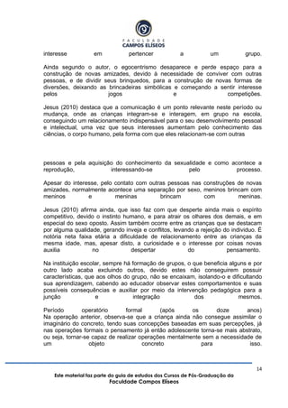 14
Este material faz parte do guia de estudos dos Cursos de Pós-Graduação da
Faculdade Campos Elíseos
interesse em pertencer a um grupo.
Ainda segundo o autor, o egocentrismo desaparece e perde espaço para a
construção de novas amizades, devido à necessidade de conviver com outras
pessoas, e de dividir seus brinquedos, para a construção de novas formas de
diversões, deixando as brincadeiras simbólicas e começando a sentir interesse
pelos jogos e competições.
Jesus (2010) destaca que a comunicação é um ponto relevante neste período ou
mudança, onde as crianças integram-se e interagem, em grupo na escola,
conseguindo um relacionamento indispensável para o seu desenvolvimento pessoal
e intelectual, uma vez que seus interesses aumentam pelo conhecimento das
ciências, o corpo humano, pela forma com que eles relacionam-se com outras
pessoas e pela aquisição do conhecimento da sexualidade e como acontece a
reprodução, interessando-se pelo processo.
Apesar do interesse, pelo contato com outras pessoas nas construções de novas
amizades, normalmente acontece uma separação por sexo, meninos brincam com
meninos e meninas brincam com meninas.
Jesus (2010) afirma ainda, que isso faz com que desperte ainda mais o espírito
competitivo, devido o instinto humano, e para atrair os olhares dos demais, e em
especial do sexo oposto. Assim também ocorre entre as crianças que se destacam
por alguma qualidade, gerando inveja e conflitos, levando a rejeição do individuo. É
notória neta faixa etária a dificuldade de relacionamento entre as crianças da
mesma idade, mas, apesar disto, a curiosidade e o interesse por coisas novas
auxilia no despertar do pensamento.
Na instituição escolar, sempre há formação de grupos, o que beneficia alguns e por
outro lado acaba excluindo outros, devido estes não conseguirem possuir
características, que aos olhos do grupo, não se encaixam, isolando-o e dificultando
sua aprendizagem, cabendo ao educador observar estes comportamentos e suas
possíveis consequências e auxiliar por meio da intervenção pedagógica para a
junção e integração dos mesmos.
Período operatório formal (após os doze anos)
Na operação anterior, observa-se que a criança ainda não consegue assimilar o
imaginário do concreto, tendo suas concepções baseadas em suas percepções, já
nas operações formais o pensamento já então adolescente torna-se mais abstrato,
ou seja, tornar-se capaz de realizar operações mentalmente sem a necessidade de
um objeto concreto para isso.
 