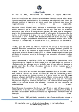 16
Este material faz parte do guia de estudos dos Cursos de Pós-Graduação da
Faculdade Campos Elíseos
os dias de hoje, influenciando os métodos de alguns educadores.
A escola é uma instituição onde a sociedade é dependente da mesma, pois o senso
de responsabilidade e as normativas de cooperação são essenciais para educar as
crianças, incluindo o jogo como um ponto crucial para enriquecer este senso de
responsabilidade e normas de cooperação.
Zacharias citando Froebel (1861) fortalece a metodologia lúdica na educação
infantil, afirmando que o grande educador faz do jogo uma arte, um excelente
instrumento para exercer a educação para as crianças, onde elas se expressam
através das atividades de percepção sensorial, do brinquedo e da linguagem. Sendo
assim, a brincadeira e o jogo são as melhores formas para as crianças
relacionarem-se com o mundo, além de comunicar-se com outras crianças. O jogo
possibilita a criança a conviver com diferenciados sentimentos íntimos. Dessa forma
facilitando o conhecimento e aprovação do outro, resultando na socialização.
Froebel, “pai” do jardim de infância observava na criança a necessidade de
aprender brincando, contribuindo assim para a pedagogia moderna, partindo do
presumo de que o Ser humano é essencialmente dinâmico e produtivo e não
meramente receptivo. Para Froebel (1826) “a criança se expressaria através das
atividades de percepção sensorial da linguagem e o brinquedo, a linguagem oral se
associaria à vida”.
Nessa perspectiva, a educação infantil foi contextualizada destacando como
primeiro espaço a importância do brinquedo e da atividade lúdica, ao perceber o
relacionamento das crianças com os símbolos para brincar, além de destacar o
grande valor dos desenhos, atividades motoras e ritmos musicais para o
desenvolvimento da criança.
Froebel (1826) destaca que para o autoconhecimento da criança, o primeiro passo
seria destacar os membros do seu próprio corpo, para que depois elas possam
trabalhar os movimentos destes membros e do corpo como um todo. Ele dava
ênfase a utilização de histórias, lendas, contos, fábulas e mitos, como também as
excursões e contato com a natureza, percebendo assim que tais atividades
despertavam um grande interesse pelo passado e um desenvolvimento na noção do
tempo e da história, quanto aos símbolos, observou ser uma atividade da
espontaneidade da criança.
Estas ideias de atividades de liberdade, a importância do jogo, a linguagem com a
primeira forma de expressão, o brinquedo com a forma de autoexpressão, o ritmo, o
desenho e as atividades de amadurecimento são importantes e transformadoras da
educação infantil.
Segundo Froebel (1826) atividades construtivas eram fundamentais para integrar o
 