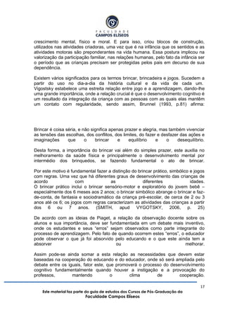 17
Este material faz parte do guia de estudos dos Cursos de Pós-Graduação da
Faculdade Campos Elíseos
crescimento mental, físico e moral. E para isso, criou blocos de construção,
utilizados nas atividades criadoras, uma vez que é na infância que os sentidos e as
atividades motoras são preponderantes na vida humana. Essa postura implicou na
valorização da participação familiar, nas relações humanas, pelo fato da infância ser
o período que as crianças precisam ser protegidas pelos pais em decurso de sua
dependência.
Existem vários significados para os termos brincar, brincadeira e jogos. Sucedem a
partir do uso no dia-a-dia da história cultural e da vida de cada um.
Vigostsky estabelece uma estreita relação entre jogo e a aprendizagem, dando-lhe
uma grande importância, onde a relação crucial é que o desenvolvimento cognitivo é
um resultado da integração da criança com as pessoas com as quais elas mantêm
um contato com regularidade, sendo assim, Brunnel (1993, p.81) afirma:
Brincar é coisa séria, e não significa apenas prazer e alegria, mas também vivenciar
as tensões das escolhas, dos conflitos, dos limites, do fazer e desfazer das ações e
imaginações que o brincar e equilíbrio e o desequilíbrio.
Desta forma, a importância do brincar vai além do simples prazer, este auxilia no
melhoramento da saúde física e principalmente o desenvolvimento mental por
intermédio dos brinquedos, se fazendo fundamental o ato de brincar.
Por este motivo é fundamental fazer a distinção do brincar prático, simbólico e jogos
com regras. Uma vez que há diferentes graus de desenvolvimento das crianças de
acordo com as diferentes idades.
O brincar prático inclui o brincar sensório-motor e exploratório do jovem bebê –
especialmente dos 6 meses aos 2 anos; o brincar simbólico abrange o brincar e faz-
de-conta, de fantasia e sociodramático da criança pré-escolar, de cerca de 2 ou 3
anos até os 6; os jogos com regras caracterizam as atividades das crianças a partir
dos 6 ou 7 anos. (SMITH, apud VYGOTSKY, 2006, p. 25)
De acordo com as ideias de Piaget, a relação da observação docente sobre os
alunos e sua importância, deve ser fundamentada em um debate mais inventivo,
onde os estudantes e seus “erros” sejam observados como parte integrante do
processo de aprendizagem. Pelo fato de quando ocorrem estes “erros”, o educador
pode observar o que já foi absorvido pelo educando e o que este ainda tem a
absorver ou melhorar.
Assim pode-se ainda somar a esta relação as necessidades que devem estar
baseadas na cooperação do educando e do educador, onde só será ampliada pelo
debate entre os iguais, fator este, que promoverá o processo do desenvolvimento
cognitivo fundamentalmente quando houver a instigação e a provocação do
professos, mantendo o clima de cooperação.
 