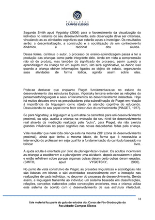 18
Este material faz parte do guia de estudos dos Cursos de Pós-Graduação da
Faculdade Campos Elíseos
Segundo Smith apud Vygotsky (2006) para o favorecimento da visualização do
individuo no instante do seu desenvolvimento, esta observação deve ser criteriosa,
vinculando-as as atividades cognitivas que estarão aptas a investigar. Os resultados
serão: a descentralização, a construção e a socialização de um conhecimento
dinâmico e racional dos alunos.
Dessa forma, continua o autor, o processo de ensino-aprendizagem passa a ter a
produção das crianças como parte integrante dele, tendo em vista a compreensão
não só do produto, mas também do significado do processo, assim quando a
aprendizagem da criança for um sujeito ativo, isto será significativo, se dando isso
quando a criança obtiver informações ligadas ao objeto de estudo, organizando
suas atividades de forma lúdica, agindo assim sobre elas.
Pode-se destacar que enquanto Piaget fundamentava-se no estudo do
desenvolvimento das estruturas lógicas, Vigostsky tentava entender as relações do
pensamento/linguagem e seus envolvimentos no desenvolvimento intelectual. Hoje
há muitos debates entre os pesquisadores pela subestimação de Piaget em relação
à importância da linguagem como objeto de atenção cognitiva do educando.
Descuidando do seu papel como fator construtivo do conhecimento (PIAGET, 1977).
Se para Vigostsky, a linguagem é quem abre os caminhos para um desenvolvimento
proximal, ou seja, auxilia a criança na evolução do seu nível de desenvolvimento
real através da mediação realizada pelo “outro”, para Piaget, ela não exercia
grandes influências no papel cognitivo nas novas descobertas feitas pela criança.
Vale ressaltar que nem toda criança esta na mesma ZDP (zona de desenvolvimento
proximal), ainda que tenha a mesma idade, de forma que é necessária a
intervenção do professor em seja qual for a fundamentação do currículo baseado no
brincar livre.
A ajuda adulta é orientada por ciclo de planejar-fazer-revisar. Os adultos incentivam
as crianças a escolherem e a planejarem uma atividade, depois executarem o plano
e então refletirem sobre porque algumas coisas deram certo outras deram erradas.
(SMITH, apud VYGOTSKY, 2006).
No ponto de vista construtivo de Piaget, as pressões linguísticas e sociológicas não
são listadas em blocos e são exercitadas essencialmente com a interação nas
realizações de cada individuo, no decorrer do processo de desenvolvimento. Sendo
assim, a linguagem transmite ao individuo um sistema baseado em classificações,
relações, conceitos elaborados pelas concepções anteriores, mas a criança utiliza
este sistema de acordo com o desenvolvimento de sua estrutura intelectual.
 