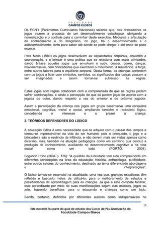 19
Este material faz parte do guia de estudos dos Cursos de Pós-Graduação da
Faculdade Campos Elíseos
Os PCN‟s (Parâmetros Curriculares Nacionais) salienta que, nas brincadeiras os
jogos trazem a proposta de um desenvolvimento psicológico, obrigando a
normalização e o controle para o caminhar deste exercício. Mediante a articulação
do conhecimento e do imaginário, no jogo, há o desenvolvimento e o
autoconhecimento, tanto para saber até aonde se pode chegar e até onde se pode
esperar.
Para Mello (1989) os jogos desenvolvem as capacidades corporais, equilíbrio e
coordenação, e o brincar é uma prática que se relaciona com estas atividades,
dando ênfase aqueles jogos que envolvam o subir, descer, correr, dançar,
movimentar-se, com brincadeiras que exercitem o movimento, a resistência, a força,
entre outros fatores para o equilíbrio corporal. Desta forma, as crianças aprendem
com os jogos a lidar com símbolos, sentidos, os significados das coisas passam a
ser imaginados e assim tornar-se submisso às regras.
Estes jogos com regras colaboram com a compreensão de que as regras podem
sofrer combinações, e ainda a percepção de que só podem jogar de acordo com a
jogada do outro, dando respeito a vez do anterior e do próximo jogador.
Assim a participação da criança nos jogos em grupo desenvolve uma conquista
emocional, cognitiva, moral e social, ampliando também o raciocínio lógico,
concebendo o interesse e o prazer à criança.
3. TEÓRICOS DEFENSORES DO LÚDICO
A educação lúdica é uma necessidade que se adquire com o passar dos tempos e
tornou-se imprescindível na vida do ser humano, pois o brinquedo, o jogo e a
brincadeira são a essência da infância, e não devem mais ser vistos apenas como
diversão, mas, também na atuação pedagógica como um caminho que conduz a
produção de conhecimento, auxiliando no desenvolvimento cognitivo e na vida
social como um todo (PORTO, 2004).
Segundo Porto (2004 p. 126): “A questão da ludicidade tem sido compreendida em
diferentes concepções na área da educação: história, antropologia, publicidade,
entre outros setores do conhecimento, destinado ao tema diferenciado abordagens
e interpretações”.
O lúdico tornou-se essencial na atualidade, uma vez que, grandes estudiosos têm
refletido e buscado meios de utilizá-lo, para o melhoramento de estudos e
possibilidades de aprendizagem para as crianças. Já que a este compete facilitar,
este aprendizado por meio de suas manifestações sejam elas músicas, jogos ou
arte, trazendo benefícios para o educando e crianças como um todo.
Sendo, portanto, definidos por diferentes autores como indispensáveis no
 