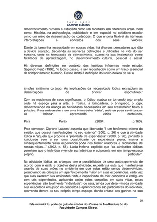 20
Este material faz parte do guia de estudos dos Cursos de Pós-Graduação da
Faculdade Campos Elíseos
desenvolvimento humano e estudado como um facilitador em diferentes áreas, bem
como: História, na antropologia, publicidade e em especial no cotidiano escolar
como um meio de disseminação de conteúdos. O que o torna flexível às inúmeras
interpretações e conceitos dos seus valores.
Diante da tamanha necessidade em nossas vidas, há diversos pensadores que dão
a devida atenção, discutindo as inúmeras definições e utilidades na vida do ser
humano, tanto na formulação do conhecimento, quanto na sua importância como
facilitador da aprendizagem, no desenvolvimento cultural, pessoal e social.
Há diversas definições no contexto dos teóricos influentes neste estudo:
Segundo Feijó (1998), “o lúdico passou a ser reconhecido como um traço essencial
do comportamento humano. Desse modo à definição do lúdico deixou de ser o
simples sinônimo do jogo. As implicações da necessidade lúdica extrapolam as
demarcações do brincar espontâneo.”
Com as mudanças de seus significados, o lúdico acabou se tornando algo amplo
onde há espaço para a arte, a música, a brincadeira, o brinquedo, o jogo,
desenvolvendo na criança as habilidades necessárias em seu crescimento físico e
psíquico. Passando assim a ser uma brincadeira “séria”, onde se pode sentir prazer
ao brincar, aprendendo vários conteúdos.
Para Porto (2004, p.160).
Para começar, Cipriano Luckesi assinala que liberdade “é um fenômeno interno do
sujeito, que possui manifestações no seu exterior” (2002, p. 26) e que a atividade
lúdica é “aquela que propicia a „plenitude da experiência‟” (2000, p. 96), portanto a
ludicidade vem a ser uma possibilidade de experiência plena, interna e
consequentemente “essa experiência pode nos tornar criadores e recriadores de
nossas vidas...” (2002, p. 55). Lúcia Helena explicita que “as atividades lúdicas
permitem que o indivíduo vivencie sua inteireza e autonomia em um tempo-espaço
próprio, particular”
Na atividade lúdica, as crianças tem a possibilidade de uma autoexperiência de
acordo com o estilo e objetivo desta atividade, experiência esta que manifesta-se
através de suas ações no ambiente em que estas estão sendo desenvolvidas,
promovendo às crianças um aperfeiçoamento maior em suas experiências, cada vez
que elas exercem tais atividades dado a capacidade de criar conceitos e corrigi-los
com tais experiências, aplicando assim estes conceitos em suas vidas, estas
experiências são totalmente “individuais”, ou seja, ainda que determinada atividade
seja executada em grupo os conceitos e aprendizados são particulares do individuo,
ocorrendo dentro do seu próprio tempo-espaço, dando ênfase aos ganhos na sua
 