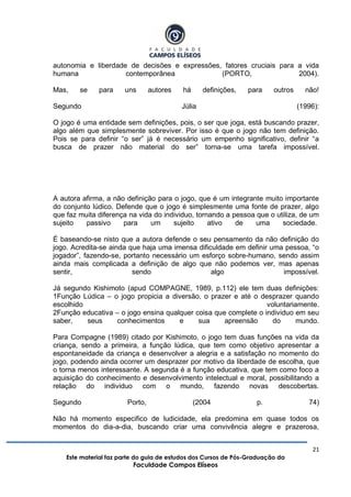 21
Este material faz parte do guia de estudos dos Cursos de Pós-Graduação da
Faculdade Campos Elíseos
autonomia e liberdade de decisões e expressões, fatores cruciais para a vida
humana contemporânea (PORTO, 2004).
Mas, se para uns autores há definições, para outros não!
Segundo Júlia (1996):
O jogo é uma entidade sem definições, pois, o ser que joga, está buscando prazer,
algo além que simplesmente sobreviver. Por isso é que o jogo não tem definição.
Pois se para definir “o ser” já é necessário um empenho significativo, definir “a
busca de prazer não material do ser” torna-se uma tarefa impossível.
A autora afirma, a não definição para o jogo, que é um integrante muito importante
do conjunto lúdico. Defende que o jogo é simplesmente uma fonte de prazer, algo
que faz muita diferença na vida do individuo, tornando a pessoa que o utiliza, de um
sujeito passivo para um sujeito ativo de uma sociedade.
É baseando-se nisto que a autora defende o seu pensamento da não definição do
jogo. Acredita-se ainda que haja uma imensa dificuldade em definir uma pessoa, “o
jogador”, fazendo-se, portanto necessário um esforço sobre-humano, sendo assim
ainda mais complicada a definição de algo que não podemos ver, mas apenas
sentir, sendo algo impossível.
Já segundo Kishimoto (apud COMPAGNE, 1989, p.112) ele tem duas definições:
1Função Lúdica – o jogo propicia a diversão, o prazer e até o desprazer quando
escolhido voluntariamente.
2Função educativa – o jogo ensina qualquer coisa que complete o individuo em seu
saber, seus conhecimentos e sua apreensão do mundo.
Para Compagne (1989) citado por Kishimoto, o jogo tem duas funções na vida da
criança, sendo a primeira, a função lúdica, que tem como objetivo apresentar a
espontaneidade da criança e desenvolver a alegria e a satisfação no momento do
jogo, podendo ainda ocorrer um desprazer por motivo da liberdade de escolha, que
o torna menos interessante. A segunda é a função educativa, que tem como foco a
aquisição do conhecimento e desenvolvimento intelectual e moral, possibilitando a
relação do individuo com o mundo, fazendo novas descobertas.
Segundo Porto, (2004 p. 74)
Não há momento especifico de ludicidade, ela predomina em quase todos os
momentos do dia-a-dia, buscando criar uma convivência alegre e prazerosa,
 