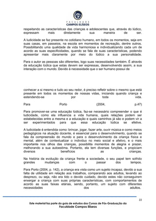 22
Este material faz parte do guia de estudos dos Cursos de Pós-Graduação da
Faculdade Campos Elíseos
respeitando as características das crianças e adolescentes que, através do lúdico,
expressam mais diretamente sua maneira de ser.
A ludicidade se faz presente no cotidiano humano, em todos os momentos, seja em
suas casas, em passeios, na escola em momentos de recreação, dentre outros.
Possibilitando uma qualidade de vida harmoniosa e individualizando cada um de
acordo as suas especificidades, quando se fala de suas características, podendo
apresentar mais claramente por meio do lúdico a sua personalidade.
Para o autor as pessoas são diferentes, logo suas necessidades também. É através
da educação lúdica que estas devem ser expressas, desenvolvendo assim, a sua
interação com o mundo. Devido à necessidade que o ser humano possui de
conhecer a si mesmo e tudo ao seu redor, é preciso refletir sobre o mesmo que está
presente em todos os momentos de nossas vidas, iniciando quando criança e
estendendo-se por toda vida.
Para Porto (2004, p.47)
Para promover-se uma educação lúdica, faz-se necessário compreender o que é
ludicidade, como ela influencia a vida humana, quais relações podem ser
estabelecidas entre a mesma e a educação e quais caminhos já são e podem vir a
ser experimentados para que essa educação lúdica se efetive.
A ludicidade é entendida como: brincar, jogar, fazer arte, ouvir música e como meios
pedagógicos na atuação docente, é essencial para o desenvolvimento, quando se
fala da compreensão do mundo e para o desenvolvimento da criança física e
mental, além de contextualizar o individuo no meio social e afetivo, e o mais
importante nos olhos das crianças, possibilita momentos de alegria e prazer,
melhorando a sua autoestima. Portanto, ela tem diversas funções, e propiciam
diversos benefícios as crianças.
Na história da evolução da criança frente a sociedade, o seu papel tem sofrido
grandes mudanças com o passar dos tempos.
Para Porto (2004, p. 142), a criança era vista como um sujeito incapaz, devido a sua
falta de utilidade em relação aos trabalhos, comparando aos adultos, levando ao
desprezo, ou seja, não era tido o devido cuidado, devido estes não conseguirem
enxergar a criança com suas próprias características, com comportamentos de
acordo as suas faixas etárias, sendo, portanto, um sujeito com diferentes
necessidades dos adultos.
 