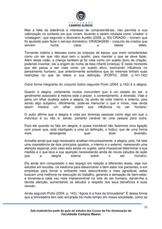 23
Este material faz parte do guia de estudos dos Cursos de Pós-Graduação da
Faculdade Campos Elíseos
Mas a falta de tolerância e interesse de compreendê-las, não permitia a sua
valorização no contexto em que viviam, levando a serem rotulada como „criados‟ e
„criadagem‟, que segundo o dicionário Aurélio (2008, p. 93) CRIADO – homem que
foi ajustado para fazer o serviço doméstico; CRIADAGEM – conjunto de criados que
servem numa casa; a classe deles.
Tornando notório o descaso como as crianças da época, que eram consideradas
como um ser que não atua sem o auxilio, para mandar o que se deve fazer.
Além desta visão, a criança também já foi vista como um sujeito dono da criação,
podendo inventar, daí a origem do nome da fase infantil (criança). É neste momento
que ela passa a ser vista como um sujeito ativo, exercendo influência no
pensamento humano, que anteriormente acreditava que as mesmas tinham suas
restrições no que se refere a sua definição. (PORTO, 2004, p.141-142)
Outra forma integrante do conjunto lúdico segundo Porto (2004, p.142) é a alegria.
Quanto à alegria, certamente muitos concordam que é um estado do ser, e
geralmente associado à mesma está o prazer, o contentamento, a diversão. Vale a
pena um olhar dualista sobre a alegria, do ponto de vista interno e externo, pois
sendo algo subjetivo, dificilmente, pode-se mensurar o que a move, mas ainda
assim merece um olhar sobre sua influência no ser humano.
O autor afirma que a alegria é vista por diversas pessoas como algo em que o
indivíduo é ou não é, sendo, portanto variável de uma pessoa para outra.
Para ele quando se fala em alegria, é quase inevitável não fazermos uma ligação
com prazer que, está interligado a uma só definição, o lúdico, que de uma forma
mais abrangente quer dizer diversão.
Acredita ainda que seja necessário analisar minuciosamente, a alegria, pois, há nela
uma coexistência de dois princípios opostos, o interno e o externo, merecendo uma
atenção especial, pois caso esta exista no sujeito, seria impossível determinar a sua
medida e o que leva a sua aparição necessitando ainda de novos estudos de ação
que a alegria exerce sobre o ser humano.
Ela ainda tem conquistado o seu espaço em relação a diferentes áreas, seja nos
estudos em escolas, na medicina para desenvolver o bem estar nos pacientes, e em
empresas para tornar o ambiente mais descontraído e mais agradável, estes
buscam uma melhoria na execução do trabalho, gerando a sensação de bem-estar,
e tornando-a cada vez mais imprescindível na vida do ser humano, dando-lhe a
devida atenção, aumentando os estudos a respeito dos seus benefícios e suas
causas.
Ainda segundo Porto (2004, p. 143): “Agora é a hora da brincadeira!” É dessa forma
que a brincadeira tem sido encarada há muito tempo em nossa sociedade, como se
 