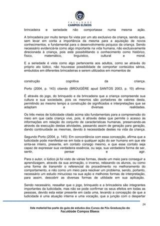 24
Este material faz parte do guia de estudos dos Cursos de Pós-Graduação da
Faculdade Campos Elíseos
brincadeira e seriedade não comportasse numa mesma ação.
A brincadeira por muito tempo foi vista por um ato exclusivo da criança, sendo que,
sem levar em conta a importância da mesma para a aquisição de novos
conhecimentos, e fundamental para o desenvolvimento psíquico da criança. Sendo
necessário evidenciá-la como algo importante na vida humana, não exclusivamente
direcionada à criança, pois está possibilitando o conhecimento como histórico,
físico, matemático, linguístico, cultural e moral.
E a seriedade é vista como algo pertencente aos adultos, como se através do
próprio ato lúdico, não houvesse possibilidade de comportar conteúdos sérios,
embutidos em diferentes brincadeiras e serem utilizados em momentos de
construção cognitiva da criança.
Porto (2004, p. 143) citando (BROUGÉRE apud SANTOS 2003, p. 10) afirma:
É através do jogo, do brinquedo e da brincadeira que a criança compreende sua
cultura e sua sociedade, pois os mesmos são portadores de valores desta,
permitindo ao mesmo tempo a construção de significados e interpretações que se
adaptam a diversas realidades.
Os três meios de lúdicidade citado acima são fundamentais para a compreensão do
meio em que cada criança vive, pois, é através delas que permite o acesso às
informações em relação do conjunto de características humanas, preservando-as
através da execução destas atividades, passando assim de geração para geração,
dando continuidade as mesmas, devido à necessidade destes na vida da criança.
Segundo Porto (2004, p. 145): Em concordância com essa concepção, afirma que a
ludicidade pode manifestar-se em toda e qualquer ação do ser humano em que ele
sinta-se inteiro, presente, em contato consigo mesmo, e que esse contato seja
capaz de expressar sua verdadeira essência, ou seja, sua verdadeira forma de ser,
sentir, pensar e agir.
Para o autor, o lúdico já foi visto de várias formas, desde um meio para conseguir a
aprendizagem, através da sua animação, o inverso, relaxando os alunos, ou como
uma forma de transmitir o referencial do procedimento no melhoramento do
comportamento, e não como um meio para resolver um problema, sendo, portanto,
necessário um estudo minucioso na sua ação e melhores formas de interpretação,
para assim, descobrir as diversas formas de utilidade em sua aplicação.
Sendo necessário, ressaltar que o jogo, brinquedo e a brincadeira são integrantes
importantes da ludicidade, mas não se pode confirmar os seus efeitos em todas as
pessoas, devido esta estar presente em cada uma, levando a concepção de que a
ludicidade é uma atuação interna e uma vocação, que a junção com o despertar
 