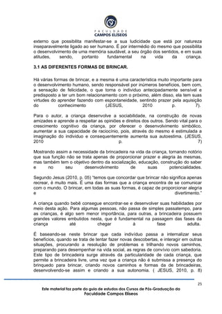 25
Este material faz parte do guia de estudos dos Cursos de Pós-Graduação da
Faculdade Campos Elíseos
externo que possibilita manifestar-se a sua ludicidade que está por natureza
inseparavelmente ligado ao ser humano. É por intermédio do mesmo que possibilita
o desenvolvimento de uma memória saudável, a seu órgão dos sentidos, e em suas
atitudes, sendo, portanto fundamental na vida da criança.
3.1 AS DIFERENTES FORMAS DE BRINCAR.
Há várias formas de brincar, e a mesma é uma característica muito importante para
o desenvolvimento humano, sendo responsável por inúmeros benefícios, bem com,
a sensação de felicidade, o que torna o individuo antecipadamente sensível e
predisposto a ter um bom relacionamento com o próximo, além disso, ela tem suas
virtudes do aprender fazendo com espontaneidade, sentindo prazer pela aquisição
do conhecimento (JESUS, 2010 p. 7).
Para o autor, a criança desenvolve a sociabilidade, na construção de novas
amizades e aprende a respeitar as opiniões e direitos dos outros. Sendo vital para o
crescimento cognitivo da criança, por oferecer o desenvolvimento simbólico,
aumentar a sua capacidade de raciocínio, pois, através do mesmo é estimulada a
imaginação do individuo e consequentemente aumenta sua autoestima. (JESUS,
2010 p. 7)
Mostrando assim a necessidade da brincadeira na vida da criança, tornando notório
que sua função não se trata apenas de proporcionar prazer e alegria às mesmas,
mas também tem o objetivo dentro da socialização, educação, construção do saber
e no seu desenvolvimento de suas potencialidades.
Segundo Jesus (2010, p. 05) “temos que concordar que brincar não significa apenas
recrear, é muito mais. É uma das formas que a criança encontra de se comunicar
com o mundo. O brincar, em todas as suas formas, é capaz de proporcionar alegria
e divertimento.”
A criança quando bebê consegue encontrar-se e desenvolver suas habilidades por
meio desta ação. Para algumas pessoas, não passa de simples passatempo, para
as crianças, é algo sem menor importância, para outras, a brincadeira possuem
grandes valores embutidos nesta, que é fundamental na passagem das fases da
criança até chegar à fase adulta.
É baseando-se neste brincar que cada indivíduo passa a internalizar seus
benefícios, quando se trata de tentar fazer novas descobertas, e interagir em outras
situações, procurando a resolução de problemas e trilhando novos caminhos,
preparando para desempenhar na vida social, as regras de convívio com sabedoria.
Este tipo de brincadeira surge através da particularidade de cada criança, que
permite a brincadeira livre, uma vez que a criança não é submissa a presença do
brinquedo para brincar, criando novos caminhos e formas da de brincadeiras,
desenvolvendo-se assim e criando a sua autonomia. ( JESUS, 2010, p. 8)
 