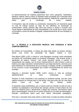 27
Este material faz parte do guia de estudos dos Cursos de Pós-Graduação da
Faculdade Campos Elíseos
no desenvolvimento de matérias especificas bem como: geografia, matemática,
literatura, história, física e cultura. É baseado nesta concepção que o educador deve
desempenhar um papel de mediador das brincadeiras, dirigindo-as, sugerindo novos
meios para a construção de novos saberes.
A brincadeira, seja ela simples ou coordenada, desempenha um importante papel
na vida da criança quando se trata da sua influência na construção do
conhecimento, sendo, portanto algo sério que conduz a criança a avançar para
novas etapas e descobertas de suas necessidades e do mundo que a cerca, sendo
a brincadeira o ponto de partida e chegada, independentemente da sua rotulação ou
condução.
3.2 A TÉCNICA E A EXECUÇÃO MUSICAL NAS CRIANÇAS E SEUS
COMPORTAMENTOS
Na história da humanidade, a música faz parte dela desde os tempos remotos,
sendo uma forma de expressão de alegria, tristeza e cura.
Para Bercia (2003, p.25), a música é “uma linguagem universal, tendo participado
da história da humanidade desde as primeiras civilizações.” Nos tempos atuais o
significado da palavra “música”, vem sendo discutido devido a mesma vir
conquistando seu espaço, por se tornar imprescindível na vida humana e está na
história como algo marcante e fundamental em seu desenvolvimento, servindo como
base-referência no entendimento da sua evolução e utilidade, devido a mutabilidade
do ser humano e suas necessidades que mudam constantemente de acordo sua
evolução social cultural .
Segundo o dicionário Aurélio (2008, p.221), música é: “arte de combinar
agradavelmente os sons; composição musical.”
Portanto, é muito importante a sua presença no ambiente escolar, que tem como
objetivo preparar as crianças para a vida adulta, mas esta pode não ser vista pelos
alunos como um lugar que lhes ofereça prazer.
É pensando nesta problemática, que a música pode ser inserida na sala de aula e
contribuir na adaptação e convivência das crianças, devido a música dispor de uma
tamanha influência para o relaxamento e alegria das mesmas, favorecendo assim
para a aprendizagem, através de um prazer presente em se tratar da estimulação e
diversão, contribuindo assim para uma melhor intervenção pedagógica.
Para isso, o educador deve estar atento e saber fazer a junção da prática educativa
 