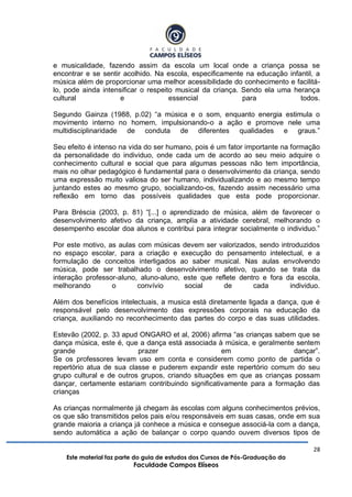 28
Este material faz parte do guia de estudos dos Cursos de Pós-Graduação da
Faculdade Campos Elíseos
e musicalidade, fazendo assim da escola um local onde a criança possa se
encontrar e se sentir acolhido. Na escola, especificamente na educação infantil, a
música além de proporcionar uma melhor acessibilidade do conhecimento e facilitá-
lo, pode ainda intensificar o respeito musical da criança. Sendo ela uma herança
cultural e essencial para todos.
Segundo Gainza (1988, p.02) “a música e o som, enquanto energia estimula o
movimento interno no homem, impulsionando-o a ação e promove nele uma
multidisciplinaridade de conduta de diferentes qualidades e graus.”
Seu efeito é intenso na vida do ser humano, pois é um fator importante na formação
da personalidade do individuo, onde cada um de acordo ao seu meio adquire o
conhecimento cultural e social que para algumas pessoas não tem importância,
mais no olhar pedagógico é fundamental para o desenvolvimento da criança, sendo
uma expressão muito valiosa do ser humano, individualizando e ao mesmo tempo
juntando estes ao mesmo grupo, socializando-os, fazendo assim necessário uma
reflexão em torno das possíveis qualidades que esta pode proporcionar.
Para Bréscia (2003, p. 81) “[...] o aprendizado de música, além de favorecer o
desenvolvimento afetivo da criança, amplia a atividade cerebral, melhorando o
desempenho escolar doa alunos e contribui para integrar socialmente o individuo.”
Por este motivo, as aulas com músicas devem ser valorizados, sendo introduzidos
no espaço escolar, para a criação e execução do pensamento intelectual, e a
formulação de conceitos interligados ao saber musical. Nas aulas envolvendo
música, pode ser trabalhado o desenvolvimento afetivo, quando se trata da
interação professor-aluno, aluno-aluno, este que reflete dentro e fora da escola,
melhorando o convívio social de cada individuo.
Além dos benefícios intelectuais, a musica está diretamente ligada a dança, que é
responsável pelo desenvolvimento das expressões corporais na educação da
criança, auxiliando no reconhecimento das partes do corpo e das suas utilidades.
Estevão (2002, p. 33 apud ONGARO et al, 2006) afirma “as crianças sabem que se
dança música, este é, que a dança está associada à música, e geralmente sentem
grande prazer em dançar”.
Se os professores levam uso em conta e considerem como ponto de partida o
repertório atua de sua classe e puderem expandir este repertório comum do seu
grupo cultural e de outros grupos, criando situações em que as crianças possam
dançar, certamente estariam contribuindo significativamente para a formação das
crianças
As crianças normalmente já chegam às escolas com alguns conhecimentos prévios,
os que são transmitidos pelos pais e/ou responsáveis em suas casas, onde em sua
grande maioria a criança já conhece a música e consegue associá-la com a dança,
sendo automática a ação de balançar o corpo quando ouvem diversos tipos de
 