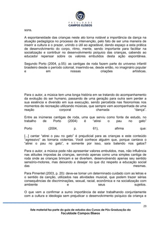 29
Este material faz parte do guia de estudos dos Cursos de Pós-Graduação da
Faculdade Campos Elíseos
sons.
A espontaneidade das crianças neste ato torna notável a importância da dança na
atuação pedagógica no processo de intervenção, pelo fato de ser uma maneira de
inserir a cultura e o prazer, unindo o útil ao agradável, dando espaço a esta prática
de desenvolvimento do corpo, ritmo, mente, sendo importante para facilitar na
socialização e contribuir no desenvolvimento psíquico das crianças, cabendo ao
educador repensar sobre os valores embutidos desta ação espontânea.
Segundo Porto (2004, p.55): as cantigas de roda fazem parte do universo infantil
brasileiro desde o período colonial, inserindo-se, desde então, no imaginário popular
e em nossas criações artísticas.
Para o autor, a música tem uma longa história em se tratando do acompanhamento
da evolução do ser humano, passando de uma geração para outra sem perder a
sua essência e diversão em sua execução, sendo percebida nas fisionomias nos
momentos de recreação utilizando músicas, que sempre vem acompanhada de uma
reação corporal chamada “dança”.
Entre as inúmeras cantigas de roda, uma que serviu como fonte de estudo, no
trabalho de Porto (2004) é “atirei o pau no gato”
Porto (2004, p. 61), afirma que:
[...] cantar “atirei o pau no gato” é prejudicial para as crianças e este conteúdo
“agressivo” as tornaria violentas. Você conhece alguém que, porque cantava o
“atirei o pau no gato”, e somente por isso, saía batendo nos gatos?
Para o autor, a música pode não apresentar valores embutidos, mas, não influência
nas atitudes impostas às crianças, servindo apenas como uma simples cantiga de
roda onde as crianças brincam e se divertem, desenvolvendo apenas seu sentido
sensório-motores, mas deixando a desejar no que diz respeito a educação social
das mesmas.
Para Pimentel (2003, p. 20): deve-se tomar um determinado cuidado com as letras e
o sentido da canção, utilizados nas atividades musical, que podem trazer sérias
consequências de discriminações, sexual, racial, econômica e na socialização com
ambiente e seus sujeitos.
O que vem a confirmar a sumo importância de estar trabalhando conjuntamente
com a cultura e ideologia sem prejudicar o desenvolvimento psíquico da criança e
 