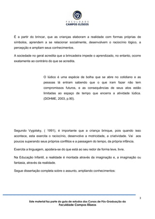 3
Este material faz parte do guia de estudos dos Cursos de Pós-Graduação da
Faculdade Campos Elíseos
É a partir do brincar, que as crianças elaboram a realidade com formas próprias de
símbolos, aprendem a se relacionar socialmente, desenvolvem o raciocínio lógico, a
percepção e ampliam seus conhecimentos.
A sociedade no geral acredita que a brincadeira impede o aprendizado, no entanto, ocorre
exatamente ao contrário do que se acredita.
O lúdico é uma espécie de bolha que se abre no cotidiano e as
pessoas lá entram sabendo que o que iram fazer não tem
compromissos futuros, e as consequências de seus atos estão
limitadas ao espaço de tempo que encerra a atividade lúdica.
(DOHME, 2003, p.90).
Segundo Vygotsky, ( 1991), é importante que a criança brinque, pois quando isso
acontece, esta exercita o raciocínio, desenvolve a motricidade, a criatividade. Vai aos
poucos superando seus próprios conflitos e a passagem do tempo, da própria infância.
Exercita a linguagem, apodera-se do que está ao seu redor de forma leve, livre.
Na Educação Infantil, a realidade é montada através da imaginação e, a imaginação ou
fantasia, através da realidade.
Segue dissertação completa sobre o assunto, ampliando conhecimentos:
 