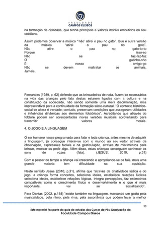30
Este material faz parte do guia de estudos dos Cursos de Pós-Graduação da
Faculdade Campos Elíseos
na formação de cidadãos, que tenha princípios e valores morais embutidos no seu
cotidiano.
Assim podemos observar a música “‟não‟ atirei o pau no gato”. Que é outra versão
da música “atirei o pau no gato”.
Não atire o pau no gato-to-to
Porque isso-so
Não se faz-faz-faz
O gatinho-nho
É nosso amigo-go
Não se devem maltratar os animais,
Jamais.
Fernandes (1989, p. 62) defende que as brincadeiras de roda, fazem-se necessárias
na vida das crianças pelo fato destas estarem ligadas com a cultura e na
constituição da sociedade, não sendo somente uma mera discriminação, mas
imprescindível para a continuidade da formação sócio-cultural. “O contexto histórico-
social se altera é verdade; contudo, preservam condições que asseguram utilidades
e influências dinâmicas aos elementos folclóricos”. Acreditando que através do
folclore podem ser acrescentadas novas versões musicais aproveitando para
transmitir valores morais.
4. O JOGO E A LINGUAGEM
O ser humano nasce programado para falar e toda criança, antes mesmo de adquirir
a linguagem, já consegue interar-se com o mundo ao seu redor através da
observação, expressões faciais e na gesticulação, através de movimentos para
brincar, mostrar ou pedir algo. Além disso, estas crianças conseguem conhecer os
sons de vozes (fala). (JESUS, 2010, p.31)
Com o passar do tempo a criança vai crescendo e apropriando-se da fala, mais uma
grande maioria tem dificuldade na sua aquisição.
Neste sentido Jesus (2010, p.31), afirma que “através da criatividade lúdica e do
jogo, a criança forma conceitos, seleciona ideias, estabelece relações lúdicas
seleciona ideias, estabelece relações lógicas, integra percepções, faz estimativas
compatíveis como o crescimento físico e desenvolvimento e o que é mais
importante, vai se socializando”.
Para Dantas (2002, p.115) “existe também na linguagem, marcando um gosto pela
musicalidade, pelo ritmo, pela rima, pela assonância que podem levar a melhor
 