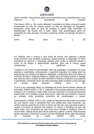 31
Este material faz parte do guia de estudos dos Cursos de Pós-Graduação da
Faculdade Campos Elíseos
sobre o sentido”. Concordando assim com os benefícios que a ludicidade tem, e sua
influencia no aprendizado das crianças.
Para Jesus, (2010, p. 32) o autor defende a importância do lúdico enquanto sujeito
fundamental na vida da criança quando se fala da aquisição da linguagem,
acrescenta ainda “esta na hora de começar a utilizar essa ludicidade na
alfabetização”. De acordo com o autor citado, esta aprendizagem pode ser
executada por meio de jogos, que terá o papel de auxiliar na evolução da leitura e
escrita.
Como afirma Jesus (2010, p. 32)
Ler histórias para a criança é uma forma de brincar com palavras e figuras
proporcionando uma atividade prazerosa e desenvolvendo a imaginação. É muito
importante se observar a entonação utilizada para contar as histórias infantis e
como se dá ênfase a determinadas palavras, para que a criança possa
compreender o significado delas.
A história é uma fonte de aprendizagem além de possibilitar a ampliação de novas
palavras e significados, enriquecendo o repertório lingüístico da criança além de
proporcionar um momento de alegria e satisfação. A educadora deve ficar atenta no
momento de leitura, utilizando figuras ou objetos para que possa prender a atenção
das mesmas e ter o cuidado de estar repetindo a história e ampliando suas palavras
e significados, permitindo assim que elas participem deste momento e para que haja
um avanço neste processo. (JESUS, 2010, p. 34).
O livro é um importante aliado na estratégia de tornar alunos leitores através da
ludicidade: Paloma (2005, p. 78) “[...] descobri a força desses gêneros para ensinar
crianças a ler e escrever e, assim, fazer com que entrassem no mundo da escrita de
braços dado com a tradição oral de nosso povo”, ação esta que divertem e ensinam
as crianças, onde possibilita momentos de aprendizagem e prazer.
Existe também (JESUS, 2010 p. 34) o bingo de palavras que deve partir as escolha
de uma música, onde a educadora fará uma cartela para cada educando, que
conterá algumas palavras da música e outras que não são, para que estes ouçam a
música e encontre as palavras que existem na mesma e identifique as que não
fazem parte. Isso acontecerá de uma forma bem divertida e dinâmica, onde os
alunos terão o desejo de ler para marcar palavras e ganhar o prêmio. Este processo
ajuda o educador a examinar os alunos que tem dificuldade de ler, além de propiciar
um momento de prazer. (JESUS, 2010, p.34).
 