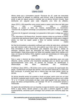 32
Este material faz parte do guia de estudos dos Cursos de Pós-Graduação da
Faculdade Campos Elíseos
Afirma ainda que a brincadeira popular “Escravos de Jó”, pode ser executada
incluindo letras do alfabeto ou palavras, para brincar, onde a educadora deverá
dividir a sala em alguns grupos e solicitar que os alunos formem círculos. Será
distribuída em seguida para cada integrante uma letra do alfabeto.
Jesus (2010, p.34) especifica como ocorre passo a passo como deve ser feito para
que esta brincadeira seja produtiva.
Começa a cantar a letra da música acompanhado o movimento:
• Escravo de Jó jogavam canxangá; (vai passando a letra para o colega que está a
sua direita).
• Escravo de Jó jogavam canxangá; (vai passando a letra para o colega que está a
sua direita)
• Tira, bota deixa o Zé Pereira ficar, (levanta e abaixa a letra na sua frente na mesa)
• Guerreiros são guerreiros fazem zigue, zigue zá; (passando a letra para o colega á
direita; na hora de repetir passa a letra no sentido contrario (esquerda).
(Repetir duas vezes)
No final da brincadeira a educadora verificará qual a letra de cada aluno, solicitando
que este escreva cada uma e crie uma palavra que inicie com a mesma letra.
Esta brincadeira é bem interessante, pois desperta nos alunos o desejo de
participar, podendo assim ser executada por tempo suficiente para que haja
aprendizagem. Estas letras podem ser feitas com papelão, papel oficio coladas num
copo, em caixas de fósforo, EVA, madeira e pode ser encontradas em vários jogos
pedagógicos. (JESUS, 2010, p.34).
Para o autor, o dominó de letras também é uma boa alternativa para uma aula
diferente, sendo, portanto uma importante estratégia para os alunos que tenha
aproximadamente cinco anos, no período da iniciação da identificação e
diferenciação das letras maiúsculas das minúsculas.
O defensor Jesus (2010, p. 36) ensina como ocorre o processo de organização das
peças. “Confeccionar 24 peças tipo dominó, uma com letra maiúscula e a outra com
letra minúscula. A primeira peça terá a mesma letra nas duas partes, porém as
demais em peças diferentes”.
Os alunos deverão sentar em quarteto e dividir as peças, assim como em um jogo
de dominó, podendo assim iniciar o jogo, com o participante que estiver com a peça
“A” e “a”. E dando continuidade ao jogo, onde cada jogador terá que colocar as
peças nas letras correspondentes, por exemplo: “B” em “b”, encaixando sempre a
maiúsculas na minúscula.
As regras são semelhantes com as impostas no jogo de dominó, caso o jogador não
tenha a peça (letra), deverá passar a vez para o próximo jogador, e assim
sucessivamente, vencendo quem conseguir ficar primeiro sem nenhuma peça nas
mãos.
 