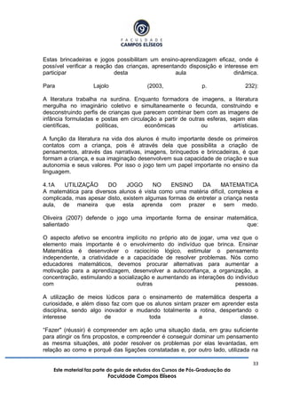 33
Este material faz parte do guia de estudos dos Cursos de Pós-Graduação da
Faculdade Campos Elíseos
Estas brincadeiras e jogos possibilitam um ensino-aprendizagem eficaz, onde é
possível verificar a reação das crianças, apresentando disposição e interesse em
participar desta aula dinâmica.
Para Lajolo (2003, p. 232):
A literatura trabalha na surdina. Enquanto formadora de imagens, a literatura
mergulha no imaginário coletivo e simultaneamente o fecunda, construindo e
desconstruindo perfis de crianças que parecem combinar bem com as imagens de
infância formuladas e postas em circulação a partir de outras esferas, sejam elas
científicas, políticas, econômicas ou artísticas.
A função da literatura na vida dos alunos é muito importante desde os primeiros
contatos com a criança, pois é através dela que possibilita a criação de
pensamentos, através das narrativas, imagens, brinquedos e brincadeiras, é que
formam a criança, e sua imaginação desenvolvem sua capacidade de criação e sua
autonomia e seus valores. Por isso o jogo tem um papel importante no ensino da
linguagem.
4.1A UTILIZAÇÃO DO JOGO NO ENSINO DA MATEMATICA
A matemática para diversos alunos é vista como uma matéria difícil, complexa e
complicada, mas apesar disto, existem algumas formas de entreter a criança nesta
aula, de maneira que esta aprenda com prazer e sem medo.
Oliveira (2007) defende o jogo uma importante forma de ensinar matemática,
salientado que:
O aspecto afetivo se encontra implícito no próprio ato de jogar, uma vez que o
elemento mais importante é o envolvimento do indivíduo que brinca. Ensinar
Matemática é desenvolver o raciocínio lógico, estimular o pensamento
independente, a criatividade e a capacidade de resolver problemas. Nós como
educadores matemáticos, devemos procurar alternativas para aumentar a
motivação para a aprendizagem, desenvolver a autoconfiança, a organização, a
concentração, estimulando a socialização e aumentando as interações do indivíduo
com outras pessoas.
A utilização de meios lúdicos para o ensinamento de matemática desperta a
curiosidade, e além disso faz com que os alunos sintam prazer em aprender esta
disciplina, sendo algo inovador e mudando totalmente a rotina, despertando o
interesse de toda a classe.
“Fazer" (réussir) é compreender em ação uma situação dada, em grau suficiente
para atingir os fins propostos, e compreender é conseguir dominar um pensamento
as mesma situações, até poder resolver os problemas por elas levantadas, em
relação ao como e porquê das ligações constatadas e, por outro lado, utilizada na
 