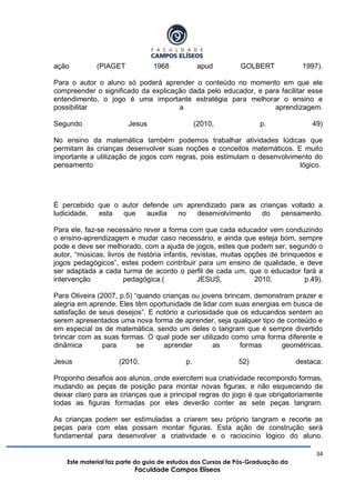 34
Este material faz parte do guia de estudos dos Cursos de Pós-Graduação da
Faculdade Campos Elíseos
ação (PIAGET 1968 apud GOLBERT 1997).
Para o autor o aluno só poderá aprender o conteúdo no momento em que ele
compreender o significado da explicação dada pelo educador, e para facilitar esse
entendimento, o jogo é uma importante estratégia para melhorar o ensino e
possibilitar a aprendizagem.
Segundo Jesus (2010, p. 49)
No ensino da matemática também podemos trabalhar atividades lúdicas que
permitam ás crianças desenvolver suas noções e conceitos matemáticos. E muito
importante a utilização de jogos com regras, pois estimulam o desenvolvimento do
pensamento lógico.
É percebido que o autor defende um aprendizado para as crianças voltado a
ludicidade, esta que auxilia no desenvolvimento do pensamento.
Para ele, faz-se necessário rever a forma com que cada educador vem conduzindo
o ensino-aprendizagem e mudar caso necessário, e ainda que esteja bom, sempre
pode e deve ser melhorado, com a ajuda de jogos, estes que podem ser, segundo o
autor, “músicas, livros de história infantis, revistas, muitas opções de brinquedos e
jogos pedagógicos”, estes podem contribuir para um ensino de qualidade, e deve
ser adaptada a cada turma de acordo o perfil de cada um, que o educador fará a
intervenção pedagógica.( JESUS, 2010, p.49).
Para Oliveira (2007, p.5) “quando crianças ou jovens brincam, demonstram prazer e
alegria em aprende. Eles têm oportunidade de lidar com suas energias em busca de
satisfação de seus desejos”. E notório a curiosidade que os educandos sentem ao
serem apresentados uma nova forma de aprender, seja qualquer tipo de conteúdo e
em especial os de matemática, sendo um deles o tangram que é sempre divertido
brincar com as suas formas. O qual pode ser utilizado como uma forma diferente e
dinâmica para se aprender as formas geométricas.
Jesus (2010, p. 52) destaca:
Proponho desafios aos alunos, onde exercitem sua criatividade recompondo formas,
mudando as peças de posição para montar novas figuras, e não esquecendo de
deixar claro para as crianças que a principal regras do jogo é que obrigatoriamente
todas as figuras formadas por eles deverão conter as sete peças tangram.
As crianças podem ser estimuladas a criarem seu próprio tangram e recorte as
peças para com elas possam montar figuras. Esta ação de construção será
fundamental para desenvolver a criatividade e o raciocínio lógico do aluno.
 