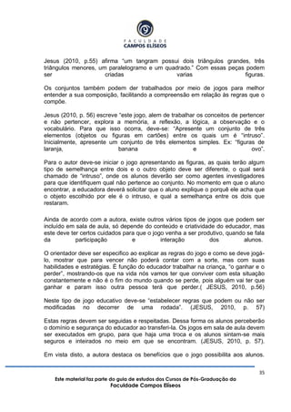 35
Este material faz parte do guia de estudos dos Cursos de Pós-Graduação da
Faculdade Campos Elíseos
Jesus (2010, p.55) afirma “um tangram possui dois triângulos grandes, três
triângulos menores, um paralelogramo e um quadrado.” Com essas peças podem
ser criadas varias figuras.
Os conjuntos também podem der trabalhados por meio de jogos para melhor
entender a sua composição, facilitando a compreensão em relação às regras que o
compõe.
Jesus (2010, p. 56) escreve “este jogo, alem de trabalhar os conceitos de pertencer
e não pertencer, explora a memória, a reflexão, a lógica, a observação e o
vocabulário. Para que isso ocorra, deve-se: “Apresente um conjunto de três
elementos (objetos ou figuras em cartões) entre os quais um é “intruso”.
Inicialmente, apresente um conjunto de três elementos simples. Ex: “figuras de
laranja, banana e ovo”.
Para o autor deve-se iniciar o jogo apresentando as figuras, as quais terão algum
tipo de semelhança entre dois e o outro objeto deve ser diferente, o qual será
chamado de “intruso”, onde os alunos deverão ser como agentes investigadores
para que identifiquem qual não pertence ao conjunto. No momento em que o aluno
encontrar, a educadora deverá solicitar que o aluno explique o porquê ele acha que
o objeto escolhido por ele é o intruso, e qual a semelhança entre os dois que
restaram.
Ainda de acordo com a autora, existe outros vários tipos de jogos que podem ser
incluído em sala de aula, só depende do conteúdo e criatividade do educador, mas
este deve ter certos cuidados para que o jogo venha a ser produtivo, quando se fala
da participação e interação dos alunos.
O orientador deve ser especifico ao explicar as regras do jogo e como se deve jogá-
lo, mostrar que para vencer não poderá contar com a sorte, mas com suas
habilidades e estratégias. É função do educador trabalhar na criança, “o ganhar e o
perder”, mostrando-os que na vida nós vamos ter que conviver com esta situação
constantemente e não é o fim do mundo quando se perde, pois alguém vai ter que
ganhar e param isso outra pessoa terá que perder.( JESUS, 2010, p.56)
Neste tipo de jogo educativo deve-se “estabelecer regras que podem ou não ser
modificadas no decorrer de uma rodada”. (JESUS, 2010, p. 57)
Estas regras devem ser seguidas e respeitadas. Dessa forma os alunos perceberão
o domínio e segurança do educador ao transferi-la. Os jogos em sala de aula devem
ser executados em grupo, para que haja uma troca e os alunos sintam-se mais
seguros e inteirados no meio em que se encontram. (JESUS, 2010, p. 57).
Em vista disto, a autora destaca os benefícios que o jogo possibilita aos alunos.
 