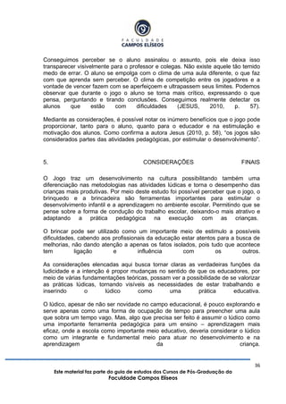 36
Este material faz parte do guia de estudos dos Cursos de Pós-Graduação da
Faculdade Campos Elíseos
Conseguimos perceber se o aluno assinalou o assunto, pois ele deixa isso
transparecer visivelmente para o professor e colegas. Não existe aquele tão temido
medo de errar. O aluno se empolga com o clima de uma aula diferente, o que faz
com que aprenda sem perceber. O clima de competição entre os jogadores e a
vontade de vencer fazem com se aperfeiçoem e ultrapassem seus limites. Podemos
observar que durante o jogo o aluno se torna mais crítico, expressando o que
pensa, perguntando e tirando conclusões. Conseguimos realmente detectar os
alunos que estão com dificuldades (JESUS, 2010, p. 57).
Mediante as considerações, é possível notar os inúmero benefícios que o jogo pode
proporcionar, tanto para o aluno, quanto para o educador e na estimulação e
motivação dos alunos. Como confirma a autora Jesus (2010, p. 58), “os jogos são
considerados partes das atividades pedagógicas, por estimular o desenvolvimento”.
5. CONSIDERAÇÕES FINAIS
O Jogo traz um desenvolvimento na cultura possibilitando também uma
diferenciação nas metodologias nas atividades lúdicas e torna o desempenho das
crianças mais produtivas. Por meio deste estudo foi possível perceber que o jogo, o
brinquedo e a brincadeira são ferramentas importantes para estimular o
desenvolvimento infantil e a aprendizagem no ambiente escolar. Permitindo que se
pense sobre a forma de condução do trabalho escolar, deixando-o mais atrativo e
adaptando a prática pedagógica na execução com as crianças.
O brincar pode ser utilizado como um importante meio de estimulo a possíveis
dificuldades, cabendo aos profissionais da educação estar atentos para a busca de
melhorias, não dando atenção a apenas os fatos isolados, pois tudo que acontece
tem ligação e influência com os outros.
As considerações elencadas aqui busca tornar claras as verdadeiras funções da
ludicidade e a intenção é propor mudanças no sentido de que os educadores, por
meio de várias fundamentações teóricas, possam ver a possibilidade de se valorizar
as práticas lúdicas, tornando visíveis as necessidades de estar trabalhando e
inserindo o lúdico como uma prática educativa.
O lúdico, apesar de não ser novidade no campo educacional, é pouco explorando e
serve apenas como uma forma de ocupação de tempo para preencher uma aula
que sobra um tempo vago. Mas, algo que precisa ser feito é assumir o lúdico como
uma importante ferramenta pedagógica para um ensino – aprendizagem mais
eficaz, onde a escola como importante meio educativo, deveria considerar o lúdico
como um integrante e fundamental meio para atuar no desenvolvimento e na
aprendizagem da criança.
 