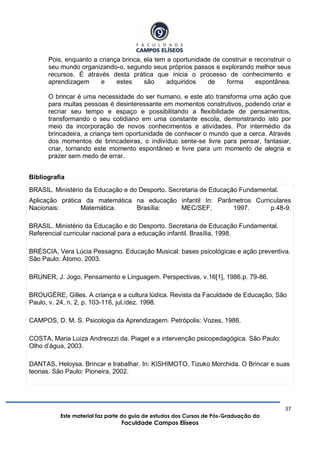 37
Este material faz parte do guia de estudos dos Cursos de Pós-Graduação da
Faculdade Campos Elíseos
Pois, enquanto a criança brinca, ela tem a oportunidade de construir e reconstruir o
seu mundo organizando-o, segundo seus próprios passos e explorando melhor seus
recursos. É através desta prática que inicia o processo de conhecimento e
aprendizagem e estes são adquiridos de forma espontânea.
O brincar é uma necessidade do ser humano, e este ato transforma uma ação que
para muitas pessoas é desinteressante em momentos construtivos, podendo criar e
recriar seu tempo e espaço e possibilitando a flexibilidade de pensamentos,
transformando o seu cotidiano em uma constante escola, demonstrando isto por
meio da incorporação de novos conhecimentos e atividades. Por intermédio da
brincadeira, a criança tem oportunidade de conhecer o mundo que a cerca. Através
dos momentos de brincadeiras, o indivíduo sente-se livre para pensar, fantasiar,
criar, tornando este momento espontâneo e livre para um momento de alegria e
prazer sem medo de errar.
Bibliografia
BRASIL. Ministério da Educação e do Desporto. Secretaria de Educação Fundamental.
Aplicação prática da matemática na educação infantil In: Parâmetros Curriculares
Nacionais: Matemática. Brasília: MEC/SEF, 1997. p.48-9.
BRASIL. Ministério da Educação e do Desporto. Secretaria de Educação Fundamental.
Referencial curricular nacional para a educação infantil. Brasília, 1998.
BRÉSCIA, Vera Lúcia Pessagno. Educação Musical: bases psicológicas e ação preventiva.
São Paulo: Átomo, 2003.
BRUNER, J. Jogo, Pensamento e Linguagem. Perspectivas, v.16[1], 1986.p. 79-86.
BROUGÈRE, Gilles. A criança e a cultura lúdica. Revista da Faculdade de Educação, São
Paulo, v. 24, n. 2, p. 103-116, jul./dez. 1998.
CAMPOS, D. M. S. Psicologia da Aprendizagem. Petrópolis: Vozes, 1986.
COSTA, Maria Luiza Andreozzi da. Piaget e a intervenção psicopedagógica. São Paulo:
Olho d‟água, 2003.
DANTAS, Heloysa. Brincar e trabalhar. In: KISHIMOTO, Tizuko Morchida. O Brincar e suas
teorias. São Paulo: Pioneira, 2002.
 