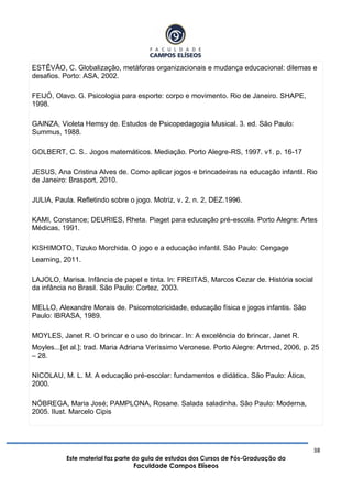 38
Este material faz parte do guia de estudos dos Cursos de Pós-Graduação da
Faculdade Campos Elíseos
ESTÊVÃO, C. Globalização, metáforas organizacionais e mudança educacional: dilemas e
desafios. Porto: ASA, 2002.
FEIJÓ, Olavo. G. Psicologia para esporte: corpo e movimento. Rio de Janeiro. SHAPE,
1998.
GAINZA, Violeta Hemsy de. Estudos de Psicopedagogia Musical. 3. ed. São Paulo:
Summus, 1988.
GOLBERT, C. S.. Jogos matemáticos. Mediação. Porto Alegre-RS, 1997. v1. p. 16-17
JESUS, Ana Cristina Alves de. Como aplicar jogos e brincadeiras na educação infantil. Rio
de Janeiro: Brasport, 2010.
JULIA, Paula. Refletindo sobre o jogo. Motriz, v. 2, n. 2, DEZ.1996.
KAMI, Constance; DEURIES, Rheta. Piaget para educação pré-escola. Porto Alegre: Artes
Médicas, 1991.
KISHIMOTO, Tizuko Morchida. O jogo e a educação infantil. São Paulo: Cengage
Learning, 2011.
LAJOLO, Marisa. Infância de papel e tinta. In: FREITAS, Marcos Cezar de. História social
da infância no Brasil. São Paulo: Cortez, 2003.
MELLO, Alexandre Morais de. Psicomotoricidade, educação física e jogos infantis. São
Paulo: IBRASA, 1989.
MOYLES, Janet R. O brincar e o uso do brincar. In: A excelência do brincar. Janet R.
Moyles...[et al.]; trad. Maria Adriana Veríssimo Veronese. Porto Alegre: Artmed, 2006, p. 25
– 28.
NICOLAU, M. L. M. A educação pré-escolar: fundamentos e didática. São Paulo: Ática,
2000.
NÓBREGA, Maria José; PAMPLONA, Rosane. Salada saladinha. São Paulo: Moderna,
2005. Ilust. Marcelo Cipis
 