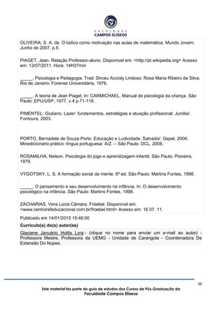 39
Este material faz parte do guia de estudos dos Cursos de Pós-Graduação da
Faculdade Campos Elíseos
OLIVEIRA, S. A. de. O lúdico como motivação nas aulas de matemática. Mundo Jovem.
Junho de 2007. p.5.
PIAGET, Jean. Relação Professor-aluno. Disponível em: <http://pt.wikipedia.org> Acesso
em: 13/07/2011. Hora: 14H37min
_____. Psicologia e Pedagogia. Trad. Dirceu Accioly Lindoso; Rosa Maria Ribeiro da Silva.
Rio de Janeiro: Forense Universitária, 1976.
_____. A teoria de Jean Piaget. In: CARMICHAEL, Manual de psicologia da criança. São
Paulo: EPU/USP, 1977, v.4 p.71-116.
PIMENTEL, Giuliano. Lazer: fundamentos, estratégias e atuação profissional. Jundiaí:
Fontoura, 2003.
PORTO, Bernadete de Souza Porto. Educação e Ludicidade. Salvador: Gepel, 2004.
Minedicionario prático: língua portuguesa: A/Z. – São Paulo: DCL, 2008.
ROSAMILHA, Nelson. Psicologia do jogo e aprendizagem infantil. São Paulo: Pioneira,
1979.
VYGOTSKY, L. S. A formação social da mente. 6ª ed. São Paulo: Martins Fontes, 1998.
_____. O pensamento e seu desenvolvimento na infância. In: O desenvolvimento
psicológico na infância. São Paulo: Martins Fontes, 1998.
ZACHARIAS, Vera Lúcia Câmara. Fröebel. Disponível em:
<www.centrorefeducacional.com.br/froebel.html> Acesso em: 16 07. 11.
Publicado em 14/01/2015 15:46:00
Currículo(s) do(s) autor(es)
Glaciene Januário Hottis Lyra - (clique no nome para enviar um e-mail ao autor) -
Professora Mestre, Professora da UEMG - Unidade de Carangola - Coordenadora De
Extensão Do Nupex.
 