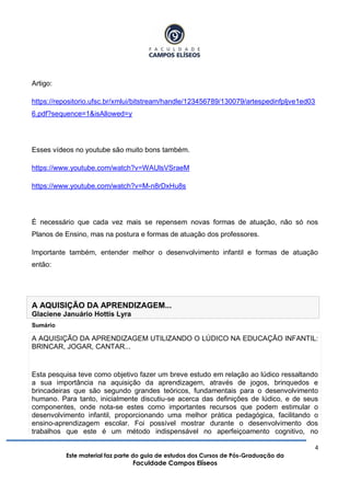4
Este material faz parte do guia de estudos dos Cursos de Pós-Graduação da
Faculdade Campos Elíseos
Artigo:
https://repositorio.ufsc.br/xmlui/bitstream/handle/123456789/130079/artespedinfpljve1ed03
6.pdf?sequence=1&isAllowed=y
Esses vídeos no youtube são muito bons também.
https://www.youtube.com/watch?v=WAUlsVSraeM
https://www.youtube.com/watch?v=M-n8rDxHu8s
É necessário que cada vez mais se repensem novas formas de atuação, não só nos
Planos de Ensino, mas na postura e formas de atuação dos professores.
Importante também, entender melhor o desenvolvimento infantil e formas de atuação
então:
A AQUISIÇÃO DA APRENDIZAGEM...
Glaciene Januário Hottis Lyra
Sumário
A AQUISIÇÃO DA APRENDIZAGEM UTILIZANDO O LÚDICO NA EDUCAÇÃO INFANTIL:
BRINCAR, JOGAR, CANTAR...
Esta pesquisa teve como objetivo fazer um breve estudo em relação ao lúdico ressaltando
a sua importância na aquisição da aprendizagem, através de jogos, brinquedos e
brincadeiras que são segundo grandes teóricos, fundamentais para o desenvolvimento
humano. Para tanto, inicialmente discutiu-se acerca das definições de lúdico, e de seus
componentes, onde nota-se estes como importantes recursos que podem estimular o
desenvolvimento infantil, proporcionando uma melhor prática pedagógica, facilitando o
ensino-aprendizagem escolar. Foi possível mostrar durante o desenvolvimento dos
trabalhos que este é um método indispensável no aperfeiçoamento cognitivo, no
 