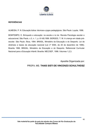 40
Este material faz parte do guia de estudos dos Cursos de Pós-Graduação da
Faculdade Campos Elíseos
REFERÊNCIAS
ALMEIDA, P. N. Educação lúdica: técnicas e jogos pedagógicos. São Paulo: Loyola, 1998.
BOMTEMPO, E. Brinquedo e educação: na escola e no lar. Revista Psicologia escolar e
educacional, São Paulo, v.3, n. 1, p. 61-69,1999. BORGES, T. M. A criança em idade pré-
escolar. São Paulo: Ática, 1994. BRASIL, Ministério da Educação e do Desporto. Lei de
diretrizes e bases da educação nacional (Lei nº 9394, de 20 de dezembro de 1996).
Brasília 1996. BRASIL, Ministério da Educação e do Desporto. Referencial Curricular
Nacional para a Educação Infantil. Brasília: MEC/SEF, 1998. Volumes 1,2,3.
Apostila Organizada por:
PROFA. MS. THAIS SISTI DE VINCENZO SCHULTHEISZ
 