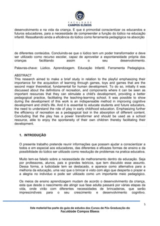 5
Este material faz parte do guia de estudos dos Cursos de Pós-Graduação da
Faculdade Campos Elíseos
desenvolvimento e na vida da criança. E que é primordial conscientizar os educandos e
futuros educadores, para a necessidade de compreender a função do lúdico na educação
infantil. Ressaltando ainda a eficiência do lúdico como ferramenta pedagógica na absorção
de diferentes conteúdos. Concluindo-se que o lúdico tem um poder transformador e deve
ser utilizado como recurso escolar, capaz de aproveitar a espontaneidade própria das
crianças facilitando assim o seu desenvolvimento.
Palavras-chave: Lúdico. Aprendizagem. Educação Infantil. Ferramenta Pedagógica.
ABSTRACT
This research aimed to make a brief study in relation to the playful emphasizing their
importance for the acquisition of learning through games, toys and games that are the
second major theoretical, fundamental for human development. To do so, initially it was
discussed about the definitions of recreation, and components where it can be seen as
important resources that they can stimulate a child's development, providing a better
pedagogical practice, facilitating the teaching-learning school. It was possible to show
during the development of this work is an indispensable method in improving cognitive
development and child's life. And it is essential to educate students and future educators,
the need to understand the role of play in early childhood education. Emphasizing further
the efficiency of recreation as a pedagogical tool in the absorption of different content.
Concluding that the play has a power transformer and should be used as a school
resource, able to enjoy the spontaneity of their own children thereby facilitating their
development.
1. INTRODUÇÃO
O presente trabalho pretende reunir informações que possam ajudar a conscientizar a
todos e em especial aos educadores, das diferentes e eficazes formas de ensino e da
possibilidade do lúdico ser utilizado como resolução de problemas na pratica educativa.
Muito tem-se falado sobre a necessidade de melhoramento dentro da educação. Seja
por professores, alunos, pais e grandes teóricos, que tem discutido esse assunto.
Dessa forma, a ludicidade tem se destacado, e aparece como alternativa para a
melhoria da educação, uma vez que o brincar é visto com algo que desperta o prazer e
a alegria no individuo e pode ser utilizado como um importante meio pedagógico.
Os meios de ensino aprendizagem mudam de acordo o desenvolvimento da criança,
esta que desde o nascimento ate atingir sua fase adulta passará por várias etapas da
vida, onde virão com diferentes necessidades de brincadeiras, que serão
imprescindíveis para o seu crescimento e desenvolvimento cognitivo.
 
