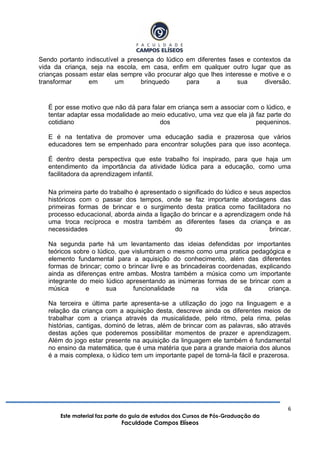 6
Este material faz parte do guia de estudos dos Cursos de Pós-Graduação da
Faculdade Campos Elíseos
Sendo portanto indiscutível a presença do lúdico em diferentes fases e contextos da
vida da criança, seja na escola, em casa, enfim em qualquer outro lugar que as
crianças possam estar elas sempre vão procurar algo que lhes interesse e motive e o
transformar em um brinquedo para a sua diversão.
É por esse motivo que não dá para falar em criança sem a associar com o lúdico, e
tentar adaptar essa modalidade ao meio educativo, uma vez que ela já faz parte do
cotidiano dos pequeninos.
E é na tentativa de promover uma educação sadia e prazerosa que vários
educadores tem se empenhado para encontrar soluções para que isso aconteça.
É dentro desta perspectiva que este trabalho foi inspirado, para que haja um
entendimento da importância da atividade lúdica para a educação, como uma
facilitadora da aprendizagem infantil.
Na primeira parte do trabalho é apresentado o significado do lúdico e seus aspectos
históricos com o passar dos tempos, onde se faz importante abordagens das
primeiras formas de brincar e o surgimento desta pratica como facilitadora no
processo educacional, aborda ainda a ligação do brincar e a aprendizagem onde há
uma troca recíproca e mostra também as diferentes fases da criança e as
necessidades do brincar.
Na segunda parte há um levantamento das ideias defendidas por importantes
teóricos sobre o lúdico, que vislumbram o mesmo como uma pratica pedagógica e
elemento fundamental para a aquisição do conhecimento, além das diferentes
formas de brincar; como o brincar livre e as brincadeiras coordenadas, explicando
ainda as diferenças entre ambas. Mostra também a música como um importante
integrante do meio lúdico apresentando as inúmeras formas de se brincar com a
música e sua funcionalidade na vida da criança.
Na terceira e última parte apresenta-se a utilização do jogo na linguagem e a
relação da criança com a aquisição desta, descreve ainda os diferentes meios de
trabalhar com a criança através da musicalidade, pelo ritmo, pela rima, pelas
histórias, cantigas, dominó de letras, além de brincar com as palavras, são através
destas ações que poderemos possibilitar momentos de prazer e aprendizagem.
Além do jogo estar presente na aquisição da linguagem ele também é fundamental
no ensino da matemática, que é uma matéria que para a grande maioria dos alunos
é a mais complexa, o lúdico tem um importante papel de torná-la fácil e prazerosa.
 