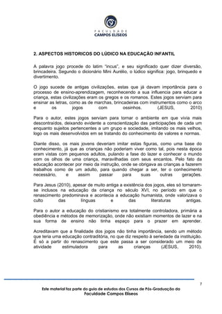 7
Este material faz parte do guia de estudos dos Cursos de Pós-Graduação da
Faculdade Campos Elíseos
2. ASPECTOS HISTORICOS DO LÚDICO NA EDUCAÇÃO INFANTIL
A palavra jogo procede do latim “incus”, e seu significado quer dizer diversão,
brincadeira. Segundo o dicionário Mini Aurélio, o lúdico significa: jogo, brinquedo e
divertimento.
O jogo sucede de antigas civilizações, estas que já davam importância para o
processo de ensino-aprendizagem, reconhecendo a sua influencia para educar a
criança, estas civilizações eram os gregos e os romanos. Estes jogos serviam para
ensinar as letras, como as de marchas, brincadeiras com instrumentos como o arco
e os jogos com ossinhos. (JESUS, 2010)
Para o autor, estes jogos serviam para tornar o ambiente em que vivia mais
descontraídos, deixando evidente a conscientização das participações de cada um
enquanto sujeitos pertencentes a um grupo e sociedade, imitando os mais velhos,
logo os mais desenvolvidos em se tratando do conhecimento de valores e normas.
Diante disso, os mais jovens deveriam imitar estas figuras, como uma base do
conhecimento, já que as crianças não poderiam viver como tal, pois nesta época
eram vistas com pequenos adultos, pulando a fase do lazer e conhecer o mundo
com os olhos de uma criança, maravilhadas com seus encantos. Pelo fato da
educação acontecer por meio da instrução, onde se obrigava as crianças a fazerem
trabalhos como de um adulto, para quando chegar a ser, ter o conhecimento
necessário, e assim passar para suas outras gerações.
Para Jesus (2010), apesar de muito antiga a existência dos jogos, eles só tornaram-
se inclusos na educação da criança no século XVI, no período em que o
renascimento predominava e acontecia a educação humanista, onde valorizava o
culto das línguas e das literaturas antigas.
Para o autor a educação do cristianismo era totalmente controladora, primária a
obediência e métodos de memorização, onde não existiam momentos de lazer e na
sua forma de ensino não tinha espaço para o prazer em aprender.
Acreditavam que a finalidade dos jogos não tinha importância, sendo um método
que teria uma educação contraditória, no que diz respeito à seriedade da instituição.
É só a partir do renascimento que este passa a ser considerado um meio de
atividade estimuladora para as crianças (JESUS, 2010).
 