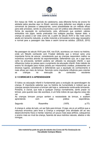 8
Este material faz parte do guia de estudos dos Cursos de Pós-Graduação da
Faculdade Campos Elíseos
Em março de 1549, no período do catolicismo, esta diferente forma de ensino foi
adotada pelos jesuítas aqui no Brasil, servindo para defender sua religião e para
convencer às pessoas e catequizá-las, como possibilidade de um método eficaz
para este processo, sendo os precursores a por em prática esta diferente e ousada
forma de aquisição do conhecimento, pois, afirmavam que existiam valores
embutidos nos jogos, sendo praticados nos colégios jesuítas. Apesar disto, a
criança só passa a ser vista como tal, a partir do século XVIII e não mais como
adulto em tamanho reduzido, ai então incluindo a brincadeira como algo necessário
e normal para a passagem das fases e assim tornar-se adultos. (JESUS, 2010)
Na passagem do século XVIII para XIX, nos EUA, aconteceu um marco na história,
onde um filósofo conhecido com Froebel defendia que o brincar seria uma
importante forma de educar, considerando que as crianças respondem melhor os
incentivos ocorridos através da espontaneidade. Defendendo que, se o jogo dava
certo na pré-escola, também poderia ser utilizado na educação infantil, o que
influenciou todos os países para o surgimento da educação infantil. Este método de
ensino foi divulgado para muitos países por missionários cristãos, protestantes em
diversos lugares, acreditando e defendendo que a aquisição do conhecimento é
mais eficaz por meio do brincar. Servindo como importante influência para orientar
as crianças na execução de conteúdos escolares
2.1 O BRINCAR E A APRENDIZAGEM
O lúdico na educação infantil é fundamental para a evolução da aprendizagem da
criança. É importante salientar que na história da humanidade é notável que as
crianças sempre brincaram e brincam até hoje e, certamente continuarão brincando.
Portanto, é visível, que toda e qualquer criança normalmente, sente prazer no
brincar, pois quando isso não acontece, é um forte indicio de que alguma coisa não
vai bem.
As crianças brincam porque sentem a necessidade de brincar, e acabam
aprendendo com essa prática espontânea.
Segundo Rosamilha (1979, p.77):
A criança é, antes de tudo, um ser feito para brincar. O jogo, eis ai um artifício que a
natureza encontrou para levar a Criança a empregar uma atividade útil ao seu
desenvolvimento físico e mental. Usemos um pouco mais esse artifício, coloquemos
o ensino mais ao nível da criança, fazendo de seus instintos naturais, aliados e não
inimigos.
 