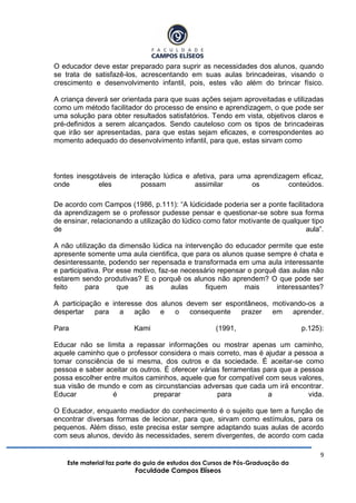 9
Este material faz parte do guia de estudos dos Cursos de Pós-Graduação da
Faculdade Campos Elíseos
O educador deve estar preparado para suprir as necessidades dos alunos, quando
se trata de satisfazê-los, acrescentando em suas aulas brincadeiras, visando o
crescimento e desenvolvimento infantil, pois, estes vão além do brincar físico.
A criança deverá ser orientada para que suas ações sejam aproveitadas e utilizadas
como um método facilitador do processo de ensino e aprendizagem, o que pode ser
uma solução para obter resultados satisfatórios. Tendo em vista, objetivos claros e
pré-definidos a serem alcançados. Sendo cauteloso com os tipos de brincadeiras
que irão ser apresentadas, para que estas sejam eficazes, e correspondentes ao
momento adequado do desenvolvimento infantil, para que, estas sirvam como
fontes inesgotáveis de interação lúdica e afetiva, para uma aprendizagem eficaz,
onde eles possam assimilar os conteúdos.
De acordo com Campos (1986, p.111): “A lúdicidade poderia ser a ponte facilitadora
da aprendizagem se o professor pudesse pensar e questionar-se sobre sua forma
de ensinar, relacionando a utilização do lúdico como fator motivante de qualquer tipo
de aula”.
A não utilização da dimensão lúdica na intervenção do educador permite que este
apresente somente uma aula cientifica, que para os alunos quase sempre é chata e
desinteressante, podendo ser repensada e transformada em uma aula interessante
e participativa. Por esse motivo, faz-se necessário repensar o porquê das aulas não
estarem sendo produtivas? E o porquê os alunos não aprendem? O que pode ser
feito para que as aulas fiquem mais interessantes?
A participação e interesse dos alunos devem ser espontâneos, motivando-os a
despertar para a ação e o consequente prazer em aprender.
Para Kami (1991, p.125):
Educar não se limita a repassar informações ou mostrar apenas um caminho,
aquele caminho que o professor considera o mais correto, mas é ajudar a pessoa a
tomar consciência de si mesma, dos outros e da sociedade. É aceitar-se como
pessoa e saber aceitar os outros. É oferecer várias ferramentas para que a pessoa
possa escolher entre muitos caminhos, aquele que for compatível com seus valores,
sua visão de mundo e com as circunstancias adversas que cada um irá encontrar.
Educar é preparar para a vida.
O Educador, enquanto mediador do conhecimento é o sujeito que tem a função de
encontrar diversas formas de lecionar, para que, sirvam como estímulos, para os
pequenos. Além disso, este precisa estar sempre adaptando suas aulas de acordo
com seus alunos, devido às necessidades, serem divergentes, de acordo com cada
 