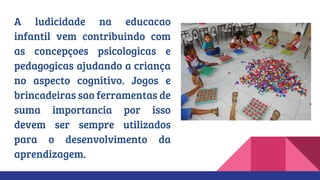 A ludicidade na educacao
infantil vem contribuindo com
as concepçoes psicologicas e
pedagogicas ajudando a criança
no aspecto cognitivo. Jogos e
brincadeiras sao ferramentas de
suma importancia por isso
devem ser sempre utilizados
para o desenvolvimento da
aprendizagem.
 