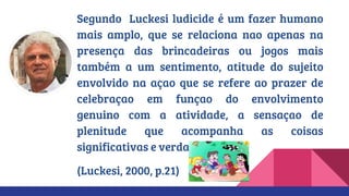 Segundo Luckesi ludicide é um fazer humano
mais amplo, que se relaciona nao apenas na
presença das brincadeiras ou jogos mais
também a um sentimento, atitude do sujeito
envolvido na açao que se refere ao prazer de
celebraçao em funçao do envolvimento
genuino com a atividade, a sensaçao de
plenitude que acompanha as coisas
significativas e verdadeiras.
(Luckesi, 2000, p.21)
 