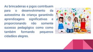 As brincadeiras e jogos contribuem
para o desenvolvimento da
autoestima da criança garantindo
aprendizagens significativas e
proporcionando não somente
sucesso pedagógico como como
também formando pequenos
cidadãos alegres.
 