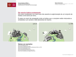 Universidade do Minho
Instituto de Ciências Sociais
Departamento de Ciências da Comunicação

Módulo Multimédia
Atelier Audiovisual e Multimédia II - 2013 | 2014
Professor Leonardo Pereira

Os menús lúdico-contextuais

Um menú contextual é um menú que não assenta na aglomeração de um conjunto de
botões numa barra de menú.
É antes um menú de navegação onde os botões que o compõem estão misturados e
embebidos num cenário e são elementos do mesmo.

Vamos ver exemplos:

http://www.liliaplanet.com/
http://www.animad.gr/#/en/home
http://demo.northkingdom.com/ihuvudetpatoyota/index_en.html
http://www.theologos.gr/en.html
http://www.cheeseandburger.com/
http://jonathanhagard.com/tower/tower.html
http://www.chrisjockey.com/english/home.html

leonardpeartree@gmail.com

 