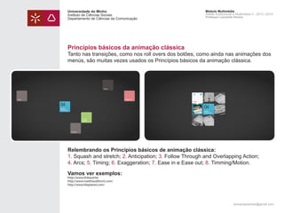Universidade do Minho
Instituto de Ciências Sociais
Departamento de Ciências da Comunicação

Módulo Multimédia
Atelier Audiovisual e Multimédia II - 2013 | 2014
Professor Leonardo Pereira

Princípios básicos da animação clássica

Tanto nas transições, como nos roll overs dos botões, como ainda nas animações dos
menús, são muitas vezes usados os Princípios básicos da animação clássica.

Relembrando os Princípios básicos de animação clássica:
1. Squash and stretch; 2. Anticipation; 3. Follow Through and Overlapping Action;
4. Arcs; 5. Timing; 6. Exaggeration; 7. Ease in e Ease out; 8. Timming/Motion.
Vamos ver exemplos:
http://www.thibaud.be
http://www.matthiasdittrich.com/
http://www.liliaplanet.com/

leonardpeartree@gmail.com

 