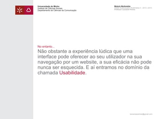 Universidade do Minho
Instituto de Ciências Sociais
Departamento de Ciências da Comunicação

Módulo Multimédia
Atelier Audiovisual e Multimédia II - 2013 | 2014
Professor Leonardo Pereira

No entanto...

Não obstante a experiência lúdica que uma
interface pode oferecer ao seu utilizador na sua
navegação por um website, a sua eficácia não pode
nunca ser esquecida. E aí entramos no domínio da
chamada Usabilidade.

leonardpeartree@gmail.com

 
