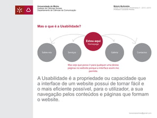 Universidade do Minho
Instituto de Ciências Sociais
Departamento de Ciências da Comunicação

Módulo Multimédia
Atelier Audiovisual e Multimédia II - 2013 | 2014
Professor Leonardo Pereira

Mas o que é a Usabilidade?

Estou aqui
Homepage

Sobre nós

Serviços

Galeria

Contactos

Mas vejo que posso ir para qualquer uma destas
páginas no website porque a interface assim mo
permite.

A Usabilidade é a propriedade ou capacidade que
a interface de um website possui de tornar fácil e
o mais eficiente possível, para o utilizador, a sua
navegação pelos conteúdos e páginas que formam
o website.
leonardpeartree@gmail.com

 