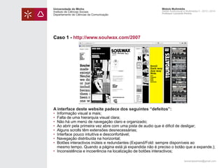 Universidade do Minho
Instituto de Ciências Sociais
Departamento de Ciências da Comunicação

Módulo Multimédia
Atelier Audiovisual e Multimédia II - 2013 | 2014
Professor Leonardo Pereira

Caso 1 - http://www.soulwax.com/2007

A interface deste website padece dos seguintes “defeitos”:

• 	Informação visual a mais;
• 	Falta de uma hierarquia visual clara;
• 	Não há um menú de navegação claro e organizado;
• 	Ao abrir pela primeira vez abre com uma pista de audio que é dificil de desligar;
• 	Alguns scrolls têm extensões desnecessárias;
• 	Interface pouco intuitíva e desconfortável;
• 	Navegação distribuída na horizontal;
• 	Botões interactivos inúteis e redundantes (Expand/Fold: sempre disponíveis ao 			
	 mesmo tempo. Quando a página está já expandida não é preciso o botão que a expande.);
• 	Inconsistência e incoerência na localização de botões interactivos;
leonardpeartree@gmail.com

 