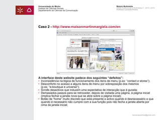 Universidade do Minho
Instituto de Ciências Sociais
Departamento de Ciências da Comunicação

Módulo Multimédia
Atelier Audiovisual e Multimédia II - 2013 | 2014
Professor Leonardo Pereira

Caso 2 - http://www.maisonmartinmargiela.com/en

A interface deste website padece dos seguintes “defeitos”:

• 	Inconsistência na lógica de funcionamento dos itens de menu (p.ex: “contact e stores“);
• 	Desconforto no acesso a alguns itens de menu por sobreposição dos mesmos
	 (p.ex: “e-boutique e universe“);
• 	Scrolls desactivos que induzem uma expectativa de interacção que é gurada;
• 	Demasiados passos para se retroceder, depois de visitada uma página, à página inicial
	 (implica fechar a janela nova que se abre sobre a página inicial);
• 	Botão de “home” muito discreto que está presente e activo quando é desnecessário e que 		
	 quando é necessário não cumpre com a sua função pois não fecha a janela aberta por 		
	 cima da janela inicial;

leonardpeartree@gmail.com

 