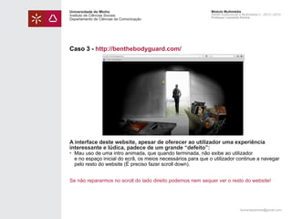 Universidade do Minho
Instituto de Ciências Sociais
Departamento de Ciências da Comunicação

Módulo Multimédia
Atelier Audiovisual e Multimédia II - 2013 | 2014
Professor Leonardo Pereira

Caso 3 - http://benthebodyguard.com/

A interface deste website, apesar de oferecer ao utilizador uma experiência
interessante e lúdica, padece de um grande “defeito”:

• 	Mau uso de uma intro animada, que quando terminada, não exibe ao utilizador
	 e no espaço inicial do ecrã, os meios necessários para que o utilizador continue a navegar
	 pelo resto do website (É preciso fazer scroll down).
Se não repararmos no scroll do lado direito podemos nem sequer ver o resto do website!

leonardpeartree@gmail.com

 