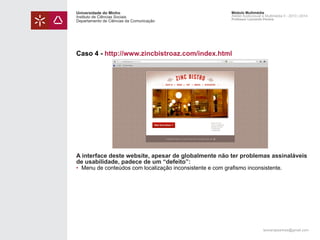 Universidade do Minho
Instituto de Ciências Sociais
Departamento de Ciências da Comunicação

Módulo Multimédia
Atelier Audiovisual e Multimédia II - 2013 | 2014
Professor Leonardo Pereira

Caso 4 - http://www.zincbistroaz.com/index.html

A interface deste website, apesar de globalmente não ter problemas assinaláveis
de usabilidade, padece de um “defeito”:
• 	Menu de conteúdos com localização inconsistente e com grafismo inconsistente.

leonardpeartree@gmail.com

 