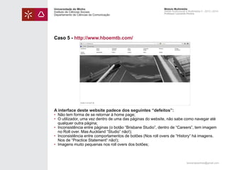 Universidade do Minho
Instituto de Ciências Sociais
Departamento de Ciências da Comunicação

Módulo Multimédia
Atelier Audiovisual e Multimédia II - 2013 | 2014
Professor Leonardo Pereira

Caso 5 - http://www.hboemtb.com/

A interface deste website padece dos seguintes “defeitos”:

• 	Não tem forma de se retornar à home page;
• 	O utilizador, uma vez dentro de uma das páginas do website, não sabe como navegar até 		
	 qualquer outra página;
• 	Inconsistência entre páginas (o botão “Brisbane Studio”, dentro de “Careers”, tem imagem 	
	 no Roll over. Mas Auckland “Studio” não!);
• 	Inconsistência entre comportamentos de botões (Nos roll overs de “History“ há imagens. 		
	 Nos de “Practice Statement“ não!);
• 	Imagens muito pequenas nos roll overs dos botões;

leonardpeartree@gmail.com

 