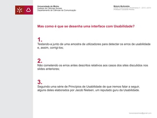 Universidade do Minho
Instituto de Ciências Sociais
Departamento de Ciências da Comunicação

Módulo Multimédia
Atelier Audiovisual e Multimédia II - 2013 | 2014
Professor Leonardo Pereira

Mas como é que se desenha uma interface com Usabilidade?

1.

Testando-a junto de uma amostra de utilizadores para detectar os erros de usabilidade
e, assim, corrigi-los;

2.

Não cometendo os erros antes descritos relativos aos casos dos sites discutidos nos
slides anteriores;

3.

Seguindo uma série de Princípios de Usabilidade de que iremos falar a seguir,
alguns deles elaborados por Jacob Nielsen, um reputado guru da Usabilidade.

leonardpeartree@gmail.com

 