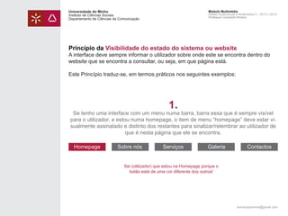 Universidade do Minho
Instituto de Ciências Sociais
Departamento de Ciências da Comunicação

Módulo Multimédia
Atelier Audiovisual e Multimédia II - 2013 | 2014
Professor Leonardo Pereira

Princípio da Visibilidade do estado do sistema ou website

A interface deve sempre informar o utilizador sobre onde este se encontra dentro do
website que se encontra a consultar, ou seja, em que página está.
Este Princípio traduz-se, em termos práticos nos seguintes exemplos:

1.

Se tenho uma interface com um menu numa barra, barra essa que é sempre visível
para o utilizador, e estou numa homepage, o item de menu “homepage” deve estar visualmente assinalado e distinto dos restantes para sinalizar/relembrar ao utilizador de
que é nesta página que ele se encontra.
Homepage

Sobre nós

Serviços

Galeria

Contactos

Sei (utilizador) que estou na Homepage porque o
botão está de uma cor diferente dos outros!

leonardpeartree@gmail.com

 