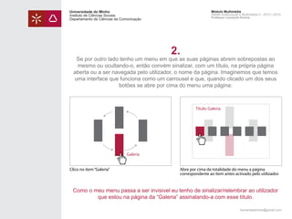 Universidade do Minho
Instituto de Ciências Sociais
Departamento de Ciências da Comunicação

Módulo Multimédia
Atelier Audiovisual e Multimédia II - 2013 | 2014
Professor Leonardo Pereira

2.

Se por outro lado tenho um menu em que as suas páginas abrem sobrepostas ao
mesmo ou ocultando-o, então convém sinalizar, com um título, na própria página
aberta ou a ser navegada pelo utilizador, o nome da página. Imaginemos que temos
uma interface que funciona como um carrousel e que, quando clicado um dos seus
botões se abre por cima do menu uma página:

Título: Galeria

Galeria
Clico no item “Galeria”

Abre por cima da totalidade do menu a página
correspondente ao ítem antes activado pelo utilizador.

Como o meu menu passa a ser invisivel eu tenho de sinalizar/relembrar ao utilizador
que estou na página da “Galeria” assinalando-a com esse título.
leonardpeartree@gmail.com

 